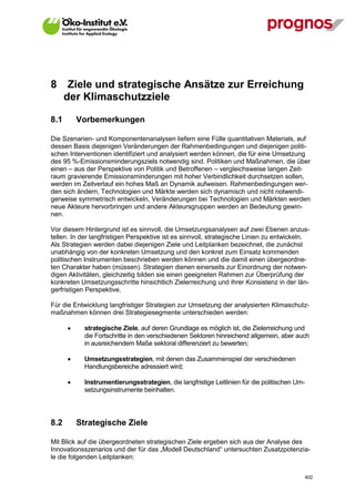8      Ziele und strategische Ansätze zur Erreichung
      der Klimaschutzziele

8.1       Vorbemerkungen

Die Szenarien- und Komponentenanalysen liefern eine Fülle quantitativen Materials, auf
dessen Basis diejenigen Veränderungen der Rahmenbedingungen und diejenigen politi-
schen Interventionen identifiziert und analysiert werden können, die für eine Umsetzung
des 95 %-Emissionsminderungsziels notwendig sind. Politiken und Maßnahmen, die über
einen – aus der Perspektive von Politik und Betroffenen – vergleichsweise langen Zeit-
raum gravierende Emissionsminderungen mit hoher Verbindlichkeit durchsetzen sollen,
werden im Zeitverlauf ein hohes Maß an Dynamik aufweisen. Rahmenbedingungen wer-
den sich ändern, Technologien und Märkte werden sich dynamisch und nicht notwendi-
gerweise symmetrisch entwickeln, Veränderungen bei Technologien und Märkten werden
neue Akteure hervorbringen und andere Akteursgruppen werden an Bedeutung gewin-
nen.

Vor diesem Hintergrund ist es sinnvoll, die Umsetzungsanalysen auf zwei Ebenen anzus-
tellen. In der langfristigen Perspektive ist es sinnvoll, strategische Linien zu entwickeln.
Als Strategien werden dabei diejenigen Ziele und Leitplanken bezeichnet, die zunächst
unabhängig von der konkreten Umsetzung und den konkret zum Einsatz kommenden
politischen Instrumenten beschrieben werden können und die damit einen übergeordne-
ten Charakter haben (müssen). Strategien dienen einerseits zur Einordnung der notwen-
digen Aktivitäten, gleichzeitig bilden sie einen geeigneten Rahmen zur Überprüfung der
konkreten Umsetzungsschritte hinsichtlich Zielerreichung und ihrer Konsistenz in der län-
gerfristigen Perspektive.

Für die Entwicklung langfristiger Strategien zur Umsetzung der analysierten Klimaschutz-
maßnahmen können drei Strategiesegmente unterschieden werden:

            strategische Ziele, auf deren Grundlage es möglich ist, die Zielerreichung und
             die Fortschritte in den verschiedenen Sektoren hinreichend allgemein, aber auch
             in ausreichendem Maße sektoral differenziert zu bewerten;

            Umsetzungsstrategien, mit denen das Zusammenspiel der verschiedenen
             Handlungsbereiche adressiert wird;

            Instrumentierungsstrategien, die langfristige Leitlinien für die politischen Um-
             setzungsinstrumente beinhalten.




8.2       Strategische Ziele

Mit Blick auf die übergeordneten strategischen Ziele ergeben sich aus der Analyse des
Innovationsszenarios und der für das „Modell Deutschland“ untersuchten Zusatzpotenzia-
le die folgenden Leitplanken:


V13_091014                                                                                  402
 