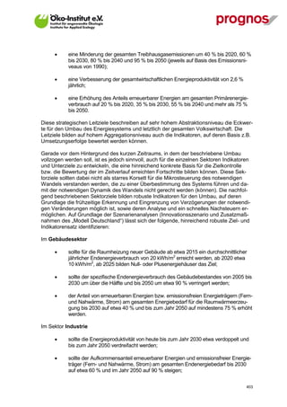       eine Minderung der gesamten Treibhausgasemissionen um 40 % bis 2020, 60 %
             bis 2030, 80 % bis 2040 und 95 % bis 2050 (jeweils auf Basis des Emissionsni-
             veaus von 1990);

            eine Verbesserung der gesamtwirtschaftlichen Energieproduktivität von 2,6 %
             jährlich;

            eine Erhöhung des Anteils erneuerbarer Energien am gesamten Primärenergie-
             verbrauch auf 20 % bis 2020, 35 % bis 2030, 55 % bis 2040 und mehr als 75 %
             bis 2050.

Diese strategischen Leitziele beschreiben auf sehr hohem Abstraktionsniveau die Eckwer-
te für den Umbau des Energiesystems und letztlich der gesamten Volkswirtschaft. Die
Leitziele bilden auf hohem Aggregationsniveau auch die Indikatoren, auf deren Basis z.B.
Umsetzungserfolge bewertet werden können.

Gerade vor dem Hintergrund des kurzen Zeitraums, in dem der beschriebene Umbau
vollzogen werden soll, ist es jedoch sinnvoll, auch für die einzelnen Sektoren Indikatoren
und Unterziele zu entwickeln, die eine hinreichend konkrete Basis für die Zielkontrolle
bzw. die Bewertung der im Zeitverlauf erreichten Fortschritte bilden können. Diese Sek-
torziele sollten dabei nicht als starres Korsett für die Mikrosteuerung des notwendigen
Wandels verstanden werden, die zu einer Überbestimmung des Systems führen und da-
mit der notwendigen Dynamik des Wandels nicht gerecht werden (können). Die nachfol-
gend beschriebenen Sektorziele bilden robuste Indikatoren für den Umbau, auf deren
Grundlage die frühzeitige Erkennung und Eingrenzung von Verzögerungen der notwendi-
gen Veränderungen möglich ist, sowie deren Analyse und ein schnelles Nachsteuern er-
möglichen. Auf Grundlage der Szenarienanalysen (Innovationsszenario und Zusatzmaß-
nahmen des „Modell Deutschland“) lässt sich der folgende, hinreichend robuste Ziel- und
Indikatorensatz identifizieren:

Im Gebäudesektor

            sollte für die Raumheizung neuer Gebäude ab etwa 2015 ein durchschnittlicher
             jährlicher Endenergieverbrauch von 20 kWh/m2 erreicht werden, ab 2020 etwa
             10 kWh/m2, ab 2025 bilden Null- oder Plusenergiehäuser das Ziel;

            sollte der spezifische Endenergieverbrauch des Gebäudebestandes von 2005 bis
             2030 um über die Hälfte und bis 2050 um etwa 90 % verringert werden;

            der Anteil von erneuerbaren Energien bzw. emissionsfreien Energieträgern (Fern-
             und Nahwärme, Strom) am gesamten Energiebedarf für die Raumwärmeerzeu-
             gung bis 2030 auf etwa 40 % und bis zum Jahr 2050 auf mindestens 75 % erhöht
             werden.

Im Sektor Industrie

            sollte die Energieproduktivität von heute bis zum Jahr 2030 etwa verdoppelt und
             bis zum Jahr 2050 verdreifacht werden;

            sollte der Aufkommensanteil erneuerbarer Energien und emissionsfreier Energie-
             träger (Fern- und Nahwärme, Strom) am gesamten Endenergiebedarf bis 2030
             auf etwa 60 % und im Jahr 2050 auf 90 % steigen;


V13_091014                                                                                 403
 