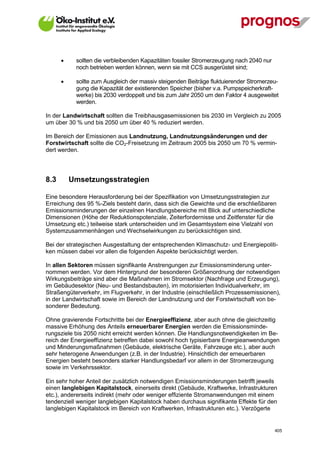       sollten die verbleibenden Kapazitäten fossiler Stromerzeugung nach 2040 nur
             noch betrieben werden können, wenn sie mit CCS ausgerüstet sind;

            sollte zum Ausgleich der massiv steigenden Beiträge fluktuierender Stromerzeu-
             gung die Kapazität der existierenden Speicher (bisher v.a. Pumpspeicherkraft-
             werke) bis 2030 verdoppelt und bis zum Jahr 2050 um den Faktor 4 ausgeweitet
             werden.

In der Landwirtschaft sollten die Treibhausgasemissionen bis 2030 im Vergleich zu 2005
um über 30 % und bis 2050 um über 40 % reduziert werden.

Im Bereich der Emissionen aus Landnutzung, Landnutzungsänderungen und der
Forstwirtschaft sollte die CO2-Freisetzung im Zeitraum 2005 bis 2050 um 70 % vermin-
dert werden.




8.3       Umsetzungsstrategien

Eine besondere Herausforderung bei der Spezifikation von Umsetzungsstrategien zur
Erreichung des 95 %-Ziels besteht darin, dass sich die Gewichte und die erschließbaren
Emissionsminderungen der einzelnen Handlungsbereiche mit Blick auf unterschiedliche
Dimensionen (Höhe der Reduktionspotenziale, Zeiterfordernisse und Zeitfenster für die
Umsetzung etc.) teilweise stark unterscheiden und im Gesamtsystem eine Vielzahl von
Systemzusammenhängen und Wechselwirkungen zu berücksichtigen sind.

Bei der strategischen Ausgestaltung der entsprechenden Klimaschutz- und Energiepoliti-
ken müssen dabei vor allen die folgenden Aspekte berücksichtigt werden.

In allen Sektoren müssen signifikante Anstrengungen zur Emissionsminderung unter-
nommen werden. Vor dem Hintergrund der besonderen Größenordnung der notwendigen
Wirkungsbeiträge sind aber die Maßnahmen im Stromsektor (Nachfrage und Erzeugung),
im Gebäudesektor (Neu- und Bestandsbauten), im motorisierten Individualverkehr, im
Straßengüterverkehr, im Flugverkehr, in der Industrie (einschließlich Prozessemissionen),
in der Landwirtschaft sowie im Bereich der Landnutzung und der Forstwirtschaft von be-
sonderer Bedeutung.

Ohne gravierende Fortschritte bei der Energieeffizienz, aber auch ohne die gleichzeitig
massive Erhöhung des Anteils erneuerbarer Energien werden die Emissionsminde-
rungsziele bis 2050 nicht erreicht werden können. Die Handlungsnotwendigkeiten im Be-
reich der Energieeffizienz betreffen dabei sowohl hoch typisierbare Energieanwendungen
und Minderungsmaßnahmen (Gebäude, elektrische Geräte, Fahrzeuge etc.), aber auch
sehr heterogene Anwendungen (z.B. in der Industrie). Hinsichtlich der erneuerbaren
Energien besteht besonders starker Handlungsbedarf vor allem in der Stromerzeugung
sowie im Verkehrssektor.

Ein sehr hoher Anteil der zusätzlich notwendigen Emissionsminderungen betrifft jeweils
einen langlebigen Kapitalstock, einerseits direkt (Gebäude, Kraftwerke, Infrastrukturen
etc.), andererseits indirekt (mehr oder weniger effiziente Stromanwendungen mit einem
tendenziell weniger langlebigen Kapitalstock haben durchaus signifikante Effekte für den
langlebigen Kapitalstock im Bereich von Kraftwerken, Infrastrukturen etc.). Verzögerte


V13_091014                                                                                 405
 