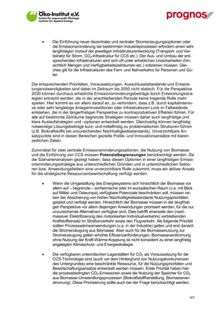      Die Einführung neuer dezentraler und zentraler Stromerzeugungsoptionen oder
             die Emissionsminderung bei bestimmten Industrieprozessen erfordern einen sehr
             langfristigen Vorlauf der jeweiligen Infrastrukturentwicklung (Transport- und Ver-
             teilnetz für Strom, CO2-Infrastruktur für CCS etc.). Der Aus- und Umbau der ent-
             sprechenden Infrastrukturen wird sich oft unter erheblichen Unsicherheiten (hin-
             sichtlich Mengen und Verfügbarkeitszeiträumen etc.) vollziehen müssen. Glei-
             ches gilt für die Infrastrukturen des Fern- und Nahverkehrs für Personen und Gü-
             ter.

Die entsprechenden Prioritäten, Voraussetzungen, Ausschlusstatbestände und Entwick-
lungsnotwendigkeiten sind dabei im Zeitraum bis 2050 nicht statisch. Für die Perspektive
2030 können durchaus erhebliche Emissionsminderungsbeiträge durch Entwicklungsstra-
tegien erbracht werden, die in der anschließenden Periode keine tragende Rolle mehr
spielen. Hier kommt es vor allem darauf an, zu verhindern, dass z.B. durch kapitalintensi-
ve oder sehr langlebige Anlageninvestitionen oder Infrastrukturen Lock in-Tatbestände
entstehen, die in der längerfristigen Perspektive zu kontraproduktiven Effekten führen. Für
alle auf bestimmte Zeiträume begrenzte Strategien müssen daher auch langfristige und
klare Auslaufstrategien und –optionen entwickelt werden. Gleichzeitig können langfristig
notwendige Lösungsbeiträge kurz- und mittelfristig zu problematischen Strukturen führen
(z.B. Biokraftstoffe bei unzureichenden Nachhaltigkeitsstandards). Unverzichtbare An-
satzpunkte sind in diesen Bereichen gezielte Politik- und Innovationsansätze mit klaren
zeitlichen Zielen.

Zumindest für zwei zentrale Emissionsminderungsoptionen, die Nutzung von Biomasse
und die Einführung von CCS müssen Potenzialbegrenzungen berücksichtigt werden. Da
die Szenarienanalysen gezeigt haben, dass diesen Optionen in einer langfristigen Emissi-
onsminderungsstrategie aus unterschiedlichen Gründen und in unterschiedlichen Sekto-
ren bzw. Anwendungsfeldern eine unverzichtbare Rolle zukommt, muss ein aktiver Ansatz
für die strategische Ressourcenbewirtschaftung verfolgt werden:

            Wenn die Umgestaltung des Energiesystems sich hinsichtlich der Biomasse vor
             allem auf – begrenzte – einheimische oder im europäischen Raum (v.a. mit Blick
             auf Mittel- und Osteuropa) verfügbare Potenziale beschränken soll, müssen ne-
             ben der Absicherung von hohen Nachhaltigkeitsstandards Nutzungsprioritäten
             gesetzt und verfolgt werden. Hinsichtlich der Biomasse müssen in der langfristi-
             gen Perspektive vor allem diejenigen Anwendungen priorisiert werden, für die nur
             unzureichende Alternativen verfügbar sind. Dies betrifft einerseits den (nach
             massiver Elektrifizierung des motorisierten Individualverkehrs) verbleibenden
             Kraftstoffeinsatz im Straßenverkehr sowie den Flugverkehr. Als folgende Priorität
             sollten Prozesswärmeanwendungen (v.a. in der Industrie) gelten und erst danach
             die Stromerzeugung aus Biomasse. Aber auch für die Biomassenutzung zur
             Stromerzeugung gelten erhöhte Effizienzanforderungen, Biomasseverstromung
             ohne Nutzung der Kraft-Wärme-Kopplung ist nicht konsistent zu einer langfristig
             angelegten Klimaschutz- und Energiestrategie.

            Die verfügbaren unterirdischen Lagerstätten für CO2 als Voraussetzung für die
             CCS-Technologie sind (auch vor dem Hintergrund von Nutzungskonkurrenzen
             des Untergrundes) eine beschränkte Ressource, für die Nutzungsprioritäten und
             Bewirtschaftungsansätze entwickelt werden müssen. Erste Priorität haben hier
             die prozessbedingten CO2-Emissionen sowie die Nutzung der Speicher für CO2
             aus Biomasse-Umwandlungsprozessen (Biokraftstoffherstellung, Biomassever-
             stromung). Diese Priorisierung sollte auch bei der Frage berücksichtigt werden,


V13_091014                                                                                  407
 