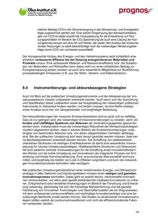 welcher Beitrag CCS in der Stromerzeugung in der Klimaschutz- und Energiestra-
             tegie zugerechnet werden soll. Eine solche Eingrenzung des Klimaschutzbeitra-
             ges von CCS ist dabei sowohl die Voraussetzung für die Entwicklung von Nut-
             zungsprioritäten im Bereich der CO2-Speicherung als auch eine Lösung der Nut-
             zungskonkurrenzen auf eine Art und Weise, die weder den Ausbau der konkurrie-
             renden Nutzungen zu stark beeinträchtigt noch die notwendigen Minderungsbei-
             träge durch CCS von vornherein ausschließt.

Der klimagerechte Umbau des Energie- und des Verkehrssystems setzt schließlich eine
erheblich verbesserte Effizienz bei der Nutzung energieintensiver Materialien und
Produkte voraus. Eine verbesserte Material- und Ressourceneffizienz bzw. die Substitu-
tion von Materialien und Rohstoffen kann dabei nicht nur einen erheblichen Beitrag zur
Energieeinsparung leisten sondern ist auch eine wesentliche Möglichkeit zur Rückführung
prozessbedingter Emissionen (z.B. aus der Stahl-, Zement- und Kalkproduktion).




8.4      Instrumentierungs- und akteursbezogene Strategien

Auch mit Blick auf die politischen Umsetzungsinstrumente und die Adressierung der Um-
setzungsakteure müssen Leitplanken entwickelt werden. Auch wenn sich die Ausrichtung
und Spezifikation dieser Leitplanken sowie die Ausgestaltung der notwendigen politischen
Instrumente im Zeitverlauf ändern werden und ändern müssen, ist eine Reihe strategi-
scher Ansätze auch hier von übergeordneter und langfristiger Bedeutung.

Die Herausforderungen der massiven Emissionsreduktion sind so groß und so vielfältig,
dass es nur gelingen wird, die notwendigen Emissionsminderungen zu erzielen, wenn ein
breites und vielfältiges Spektrum von Akteuren als Veränderungsagenten gewonnen
werden kann. Insbesondere muss die (notwendige) Robustheit der Klimaschutzstrategien
insofern abgesichert werden, dass in keinem Bereich die Emissionsminderungen unab-
dingbar von bestimmten Akteuren bzw. von deren zielgerichtetem Verhalten abhängig
sind. Bei der politischen Umsetzung wird stets darauf geachtet werden müssen, dass kei-
ne Blockadepositionen entwickelt werden können. Die Schaffung von wettbewerblich
orientierten Strukturen mit niedrigen Eintrittsbarrieren ist damit eine wesentliche Voraus-
setzung für robuste Umsetzungsstrategien. Wettbewerbliche Strukturen und Akteursviel-
falt sind weiterhin zentrale Voraussetzungen für die Schaffung eines innovationsfördern-
den Klimas und die breite Umsetzung von Innovationen als integrierter Prozess von Ent-
wicklung und breiter Kommerzialisierung. Eine unzureichende Akteursvielfalt wird kurz-,
mittel- und langfristig die Gefahr von Lock in-Effekten vergrößern und kann die notwendi-
gen Innovationsprozesse behindern oder verzögern.

Alle politischen Umsetzungsmaßnahmen einer ambitionierten Energie- und Klimaschutz-
strategie in allen Sektoren und Handlungsfeldern müssen einen stetigen und gezielten
Innovationsprozess beinhalten. Dabei geht es sowohl darum, inkrementelle Innovatio-
nen voranzutreiben, vor allem aber gezielt pfadändernde (radikale) Innovationen zu initiie-
ren. Entsprechend sind verstärkte Anstrengungen im Bereich der Forschung und Entwick-
lung notwendig, gleichzeitig hat sich die frühzeitige Markteinführung und die gezielte
Flankierung von innovativen Technologien und Geschäftsmodellen als ein Weg erwiesen,
mit dem umfassende Lernkurveneffekte und nachhaltige Innovationserfolge und eine be-
schleunigte Marktreife erzielt werden können. Die Kosten so strukturierter Innovationsstra-
tegien sollten explizit als Lernkurveninvestitionen und nicht als effizienzmindernde Fakto-
ren verstanden werden.

V13_091014                                                                               408
 