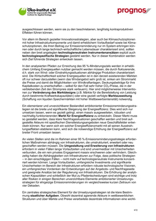 ausgeschlossen werden, wenn sie zu den beschriebenen, langfristig kontraproduktiven
Effekten führen können.

Vor allem im Bereich gezielter Innovationsstrategien, aber auch bei Klimaschutzoptionen
mit hoher Infrastrukturkomponente und damit erheblichem Vorlaufbedarf sowie bei Klima-
schutzoptionen, die ihren Beitrag zur Emissionsminderung nur im System erbringen kön-
nen oder durch lange technisch-wirtschaftliche Lebensdauer charakterisiert sind, sollten
neben den breit angelegten technologieneutralen Instrumentenansätzen explizit auch
technologiespezifische Strategien gestärkt werden. Nur in dieser Kombination werden
sich Ziel führende Strategien entwickeln lassen.

In den analysierten Pfaden zur Erreichung des 95 %-Minderungsziels werden in erhebli-
chem Umfang Energiequellen nutzbar gemacht werden müssen, die durch fluktuierende,
d.h. stark von Wind- oder Einstrahlungssituationen abhängige Produktion charakterisiert
sind. Die Wirtschaftlichkeit solcher Energiequellen ist in den derzeit existierenden Märkten
oft nur schwer darzustellen (wenn das Windangebot sehr groß ist, sinken am Strommarkt
die Preise und damit die Möglichkeiten von Windkraftanlagen, Deckungsbeiträge für ihre
Kapitalkosten zu erwirtschaften – selbst für den Fall sehr hoher CO2-Preise, die in der
verbleibenden Zeit den Strompreis stark verteuern). Hier sind möglicherweise Interventio-
nen zur Veränderung des Marktdesigns (z.B. Märkte für die Bereitstellung von Leistung
durch bestimmte Kraftwerkskapazitäten) oder eine gezielt verfolgte Marktausweitung
(Schaffung von liquiden Speichermärkten mit hoher Wettbewerbsintensität) notwendig.

Ein elementarer und unverzichtbarer Bestandteil ambitionierter Emissionsminderungsstra-
tegien ist die breite und signifikante Steigerung der Energieeffizienz. Dies wird sich nur
umsetzen lassen, wenn es gezielt gelingt, einen massiv ausgeweiteten, robusten und
nachhaltig funktionierenden Markt für Energieeffizienz zu entwickeln. Dieser Markt muss
so gestaltet werden, dass klare Nachfragesituationen geschaffen werden und breit auf-
gestellte Akteure mit spezifischen Dienstleistungsangeboten neue Geschäftsfelder entwi-
ckeln können. Nur wenn sich ein solcher Energieeffizienzmarkt mit all seinen Ausstrah-
lungseffekten etablieren kann, wird sich die notwendige Erhöhung der Energieeffizienz auf
breiter Front umsetzen lassen.

An vielen Stellen sind die im Rahmen einer 95 %-Emissionsminderungsstrategie erforder-
lichen Maßnahmen abhängig von Infrastrukturen, die umstrukturiert, erweitert oder neu
geschaffen werden müssen. Die Umgestaltung und Erweiterung von Infrastrukturen
erfordern in vielen Fällen lange Vorlaufzeiten und sind unvermeidbar mit Unsicherheiten
verbunden, die ein rein privates Engagement massiv erschweren oder verhindern. Gleich-
zeitig haben die Abhängigkeiten von Infrastrukturen zur Folge, dass politische Strategien
– in den einschlägigen Fällen – nicht mehr auf technologieneutrale Instrumente konzent-
riert werden können. Lange Vorlaufzeiten, umfangreiche Investments und signifikante
Unsicherheiten im Bereich der Infrastrukturen erfordern robuste technologische Visionen,
ein umfangreiches Vordenken der Entwicklungen auf der Angebots- und Nachfrageseite
und geeignete Ansätze bei der Regulierung von Infrastrukturen. Die Erhöhung der analyti-
schen Kapazitäten und schließlich der Mut zu Pfadentscheidungen sind wichtige und trotz
aller Risiken in einigen Bereichen unverzichtbare Elemente ambitionierter Umsetzungs-
strategien für ehrgeizige Emissionsminderungen im vergleichsweise kurzen Zeitraum von
vier Dekaden.

Ein zentrales strategisches Element für die Umsetzungsstrategien ist die klare Bestim-
mung staatlicher Aufgaben. Obwohl dezentral agierende Akteure in wettbewerblichen
Strukturen und über Märkte und Preise verarbeitete dezentrale Informationen eine wichti-


V13_091014                                                                               410
 