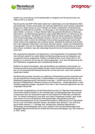 senken aus Landnutzung und Forstwirtschaft) im Vergleich zum Emissionsniveau von
1990 um 60 % zu senken.

Die Eckpunkte des IKEP 2030 bilden dabei kein vollständiges und vollumfängliches Maß-
nahmenbündel, sondern beschreiben die zentralen Maßnahmen eines solchen politischen
Programms. Diese werden an einer Vielzahl von Stellen zusätzlicher und flankierender
Politiken und Maßnahmen bedürfen, um Wirkungen in der erforderlichen Breite und Inten-
sität entfalten zu können. In diesen Bereich fallen die gesamte Bandbreite an Bildungs-,
Informations- und Motivationsprogrammen oder andere Maßnahmen zur Aktivierung von
Akteuren und Märkten. Schließlich soll das IKEP 2030 die bisher ergriffenen politischen
Instrumente keineswegs vollumfänglich ersetzen. Mit den hier beschriebenen Schlüssel-
instrumenten sollen Lücken der bisherigen Instrumentierung geschlossen sowie beste-
hende Instrumente angepasst oder erweitert werden. Bestehende politische Instrumente,
die in den folgenden Eckpunkten nicht weiter diskutiert werden, werden als fortbestehend
vorausgesetzt. Ohne die im Folgenden beschriebenen Schlüsselinstrumente ist es jedoch
sehr schwer vorstellbar, dass die notwendige Dynamik bei der Emissionsminderung er-
reicht wird.

Die zunehmende Integration von Klimaschutz- und Energiepolitik im Europäischen Rah-
men erfordert weiterhin an vielen Stellen die Berücksichtigung oder die Integration auf
europäischer Ebene aufgesetzter Politiken und Maßnahmen. Auch hierauf wird im Fol-
genden nur kursorisch und so weit wie nötig eingegangen, ohne dass die Bedeutung die-
ser Politikebene ausgeblendet oder unterbewertet werden soll.

Weiterhin ist darauf hinzuweisen, dass die Schaffung von politischen Instrumenten zur
Emissionsminderung bei gleichzeitiger Existenz eines Emissionshandelssystems auch in
den vom Emissionshandel erfassten Bereichen sinnvoll sein kann, aber einer expliziten
Legitimation bedarf.

Die Beschreibung dieser Auswahl von politischen Schlüsselinstrumenten beschränkt sich
auf die wesentlichen Ansatzpunkte, Funktionalitäten und Ausgestaltungsmerkmale. Die
detaillierte Ausgestaltung der Instrumente muss dann – ähnlich wie bei den derzeit exis-
tierenden Politikpaketen im Bereich Energie und Klimaschutz – notwendigerweise in einer
Detaillierungsphase erfolgen, die jedoch nicht mehr in den Untersuchungsrahmen der hier
vorgelegten Studie fällt.

Die Auswahl, Ausgestaltung und die Parametrisierung der im Folgenden beschriebenen
Instrumente erfolgt konsistent zu den Entwicklungen und Mengengerüsten des Innovati-
onsszenarios bzw. der Zusatzrechnungen für die zusätzlichen Potenziale und Maßnah-
men. Vor diesem Hintergrund muss aber auch darauf hingewiesen werden, dass einige
Instrumente mit nicht unerheblichen Wirkungsbeiträgen (Ausgestaltung des EU-
Emissionshandelsystems für die Luftverkehrsemissionen, Besteuerung von Flugkraftstof-
fen etc.) hier nicht weiter diskutiert werden. Sie bleiben aber dennoch – wie auch eine
ganze Reihe weiterer, z.T. wichtiger bzw. flankierender politischer Maßnahmen –
keineswegs vernachlässigbare (wenn auch vielleicht nicht zentrale) Bestandteile breit
angelegter Maßnahmenbündel für ambitionierte Klimaschutzstrategien (vgl. Öko-Institut et
al. 2007, 2009).




V13_091014                                                                           413
 
