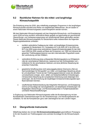 9.2       Rechtlicher Rahmen für die mittel- und langfristige
          Klimaschutzpolitik

Die Einbettung eines bis 2030, also mittelfristig angelegten Programms in die langfristigen
Klimaschutzziele erfordert eine Reihe von begleitenden Maßnahmen, die am besten in
einem Nationalen Klimaschutzgesetz zusammengeführt werden können.

Mit dem Nationalen Klimaschutzgesetz soll das Integrierte Klimaschutz- und Energieprog-
ramm 2030 auf eine rechtlich verbindliche Basis gestellt und gleichzeitig ein permanenter
Überprüfungs- und Verbesserungsprozess auf verpflichtender Basis geschaffen werden.
Dieses Nationale Klimaschutzgesetz für Deutschland sollte insbesondere die folgenden
Regelungstatbestände umfassen:

            rechtlich verbindliche Festlegung der mittel- und langfristigen Emissionsminde-
             rungsziele für Deutschland, d.h. mindestens 40 % bis 2020, 60 % bis 2030 und
             95 % bis 2050 sowie eines verbindlichen Gesamt-Emissionsbudgets für den Zeit-
             raum 2000 bis 2050, jeweils auf Basis der Emissionen von 1990 und inklusive der
             gesamten Treibhausgasemissionen aus dem internationalen Flugverkehr sowie
             der Landnutzung und den Wäldern;

            verbindliche Einführung eines umfassenden Monitoringsystems zur Erfolgskont-
             rolle der verschiedenen Maßnahmen, basierend auf den Schlüsselzielen und –
             indikatoren für die verschiedenen Sektoren und einer jährlichen Bewertung der
             erreichten Fortschritte;

            gesetzliche Schaffung eines nicht weisungsgebundenen Gremiums („Rat von
             Sachverständigen für Klimapolitik“) zur mittel- und langfristigen Bewertung aktuel-
             ler und absehbarer Trends bei den Treibhausgasemissionen sowie der aktuellen
             und absehbaren energie-, land-, abfall- und forstwirtschaftlichen Entwicklungen,
             mit besonderer Beachtung der europäischen Einbindung sowie derjenigen Ent-
             wicklungen, die die Erreichung der langfristigen Emissionsminderungsziele signi-
             fikant behindern könnten;

            verpflichtende Weiterentwicklung des Integrierten Klimaschutz- und Energieprog-
             ramms auf Grundlage der real eingetretenen und absehbaren Entwicklungen mit
             festgelegten Überprüfungs- und Revisionszeitpunkten in Fünfjahresabständen
             und klaren Ressortverpflichtungen.

In Ergänzung zum Nationalen Klimaschutzgesetz sollte die Bundesregierung mit den
Bundesländern Zielvereinbarungen für die Verantwortungs- und Handlungsbereiche ab-
schließen, für die die Kompetenzen ganz oder überwiegend bei den Ländern liegen.




9.3       Übergreifende Instrumente

Mittelfristig bleiben die mit dem EU-Emissionshandelssystem geschaffenen Preissigna-
le für den Ausstoß von Treibhausgasen eine zentrale Grundlage für die Klimaschutzpoli-
tik.



V13_091014                                                                                   414
 