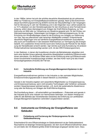 In den 1980er Jahren hat sich die erhöhte steuerliche Absetzbarkeit als ein wirksames
Mittel zur Förderung von Energieeffizienzinvestitionen gezeigt. Nach § 82a Einkommen-
steuer-Durchführungsverordnung (EStDV) konnte der Steuerpflichtige in der Vergangen-
heit für Abnutzung im Jahr der Herstellung und in den folgenden neun Jahren jeweils bis
zu 10 % absetzen von den Herstellungskosten für den Anschluss an eine Fernwärmever-
sorgung, sofern diese überwiegend aus Anlagen der Kraft-Wärme-Kopplung, zur Ver-
brennung von Müll oder zur Verwertung von Abwärme gespeist wird, für den Einbau von
Wärmepumpenanlagen, Solaranlagen und Anlagen zur Wärmerückgewinnung, für die
Errichtung von Windkraftanlagen sowie für die Errichtung von Anlagen zur Gewinnung
von Gas, das aus pflanzlichen oder tierischen Abfallstoffen entsteht. Entsprechende
steuerliche Regelungen sind auf sämtliche Energieeffizienzinvestitionen auszudehnen,
also auch auf Investitionen in den besseren Wärmeschutz zur Verringerung des Energie-
bedarfs. Ein zusätzlicher Anreiz könnte durch eine Verkürzung der Periode für die Abset-
zung der Herstellkosten erreicht werden. Ggf. könnte auch eine Kumulierung mit anderen
Fördermaßnahmen berücksichtigt werden (z.B. mit den KfW-Förderprogrammen).

In den Sektoren, in denen die Investitionen ohnehin als Betriebskosten absetzbar sind,
kann eine darüber hinaus gehende steuerliche Absetzbarkeit zusätzliche Effizienzinvesti-
tionen stimulieren. Ein ähnlicher Effekt wäre mit der Einführung einer auf Effizienzinvesti-
tionen konzentrierte Investitionszulage erzielbar, wie dies früher nach § 4a des Investi-
tionszulagengesetzes (InvZulG) der Fall war.



9.4.3        Verbindliche Einführung von Energie-Management-Systemen in der
             Industrie

Energieeffizienzmaßnahmen gehören in der Industrie zu den zentralen Möglichkeiten,
Emissionsminderungspotenziale in diesem Bereich zu erschließen.

Gerade in der Industrie ergeben sich wesentliche Möglichkeiten zur Energieeinsparung
und Emissionsvermeidung, wenn nicht einzelne Technologien oder Verfahren verbessert,
sondern Gesamtprozesse optimiert werden, z.B. durch die systematische Abwärmenut-
zung oder die Nutzung von Anlagen der Kraft-Wärme-Kopplung.

Die Erschließung dieser – oft wirtschaftlich gut darstellbaren – Potenziale wird gerade in
der Industrie durch eine Vielzahl von Hemmnissen behindert. Vor diesem Hintergrund
sollte für alle Betriebe des Verarbeitenden Gewerbes die Einführung von zertifizierten
Energie-Management-Systemen verbindlich vorgeschrieben werden.




9.5      Instrumente zur Erhöhung der Energieeffizienz von
         Gebäuden

9.5.1        Fortsetzung und Forcierung der Förderprogramme für die
             Gebäudesanierung

Entscheidend für eine Effizienzstrategie im Gebäudebereich ist der Gebäudebestand.
Raumwärme ist derjenige Verwendungszweck, bei dem durch Effizienzmaßnahmen abso-
lut und relativ der mit Abstand größte Anteil Endenergie eingespart werden kann. Dazu


V13_091014                                                                                417
 