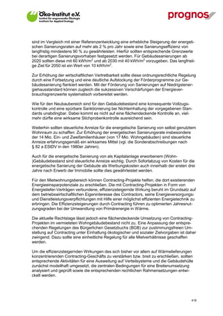 sind im Vergleich mit einer Referenzentwicklung eine erhebliche Steigerung der energeti-
schen Sanierungsraten auf mehr als 2 % pro Jahr sowie eine Sanierungseffizienz von
langfristig mindestens 90 % zu gewährleisten. Hierfür sollten entsprechende Grenzwerte
bei derartigen Sanierungsvorhaben festgesetzt werden. Für Gebäudesanierungen ab
2020 sollten diese mit 60 kWh/m2 und ab 2030 mit 40 kWh/m2 vorzugeben. Das langfristi-
ge Ziel für 2050 ist ein Wert von 10 kWh/m2.

Zur Erhöhung der wirtschaftlichen Vertretbarkeit sollte diese ordnungsrechtliche Regelung
durch eine Fortsetzung und eine deutliche Aufstockung der Förderprogramme zur Ge-
bäudesanierung flankiert werden. Mit der Förderung von Sanierungen auf Niedrigstener-
giehausstandard können zugleich die sukzessiven Verschärfungen der Energiever-
brauchsgrenzwerte systematisch vorbereitet werden.

Wie für den Neubaubereich sind für den Gebäudebestand eine konsequente Vollzugs-
kontrolle und eine spürbare Sanktionierung bei Nichteinhaltung der vorgegebenen Stan-
dards unabdingbar. Dabei kommt es nicht auf eine flächendeckende Kontrolle an, viel-
mehr dürfte eine wirksame Stichprobenkontrolle ausreichend sein.

Weiterhin sollten steuerliche Anreize für die energetische Sanierung von selbst genutztem
Wohnraum zu schaffen: Zur Erhöhung der energetischen Sanierungsrate insbesondere
der 14 Mio. Ein- und Zweifamilienhäuser (von 17 Mio. Wohngebäuden) sind steuerliche
Anreize erfahrungsgemäß ein wirksames Mittel (vgl. die Sonderabschreibungen nach
§ 82 a EStDV in den 1980er Jahren).

Auch für die energetische Sanierung von als Kapitalanlage erworbenem (Wohn-
)Gebäudebestand sind steuerliche Anreize wichtig. Durch Sofortabzug von Kosten für die
energetische Sanierung der Gebäude als Werbungskosten auch innerhalb der ersten drei
Jahre nach Erwerb der Immobilie sollte dies gewährleistet werden.

Für den Mietwohnungsbereich können Contracting-Projekte helfen, die dort existierenden
Energieeinsparpotenziale zu erschließen. Die mit Contracting-Projekten in Form von
Energieliefer-Verträgen verbundene, effizienzsteigernde Wirkung beruht im Grundsatz auf
dem betriebswirtschaftlichen Eigeninteresse des Contractors, seine Energieversorgungs-
und Dienstleistungsverpflichtungen mit Hilfe einer möglichst effizienten Energietechnik zu
erbringen. Die Effizienzsteigerungen durch Contracting führen zu optimierten Jahresnut-
zungsgraden bei der Umwandlung von Primärenergie in Wärme.

Die aktuelle Rechtslage lässt jedoch eine flächendeckende Umsetzung von Contracting-
Projekten im vermieteten Wohngebäudebestand nicht zu. Eine Anpassung der entspre-
chenden Regelungen des Bürgerlichen Gesetzbuchs (BGB) zur zustimmungsfreien Um-
stellung auf Contracting unter Einhaltung ökologischer und sozialer Zielvorgaben ist daher
zwingend. Dazu sollte eine einheitliche Regelung für alle Mietverhältnisse geschaffen
werden.

Um die effizienzsteigernden Wirkungen des sich bisher vor allem auf Wärmelieferungen
konzentrierenden Contracting-Geschäfts zu verstärken bzw. breit zu erschließen, sollten
entsprechende Aktivitäten für eine Ausweitung auf Verteilsysteme und die Gebäudehülle
zunächst modellhaft umgesetzt, die zentralen Bedingungen für eine Breitenumsetzung
analysiert und geprüft sowie die entsprechenden rechtlichen Rahmensetzungen entwi-
ckelt werden.




V13_091014                                                                             418
 