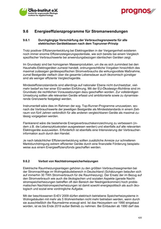 9.6      Energieeffizienzprogramme für Stromanwendungen

9.6.1        Durchgängige Verschärfung der Verbrauchsgrenzwerte für alle
             elektrischen Geräteklassen nach dem Toprunner-Prinzip

Trotz positiver Effizienzentwicklung bei Elektrogeräten in der Vergangenheit existieren
noch immer enorme Effizienzsteigerungspotentiale, wie sich bereits bei einem Vergleich
spezifischer Verbrauchswerte bei anwendungsbezogen identischen Geräten zeigt.

Im Grundsatz sind bei homogenen Massenprodukten, um die es sich zumindest bei den
Haushalts-Elektrogeräten zumeist handelt, ordnungsrechtliche Vorgaben hinsichtlich des
maximal zulässigen gerätespezifischen Stromverbrauchs die wirkungsvollste Maßnahme,
zumal Bestgeräte vielfach über die gesamte Lebensdauer auch ökonomisch günstiger
sind als weniger effiziente Vergleichsgeräte.

Mindesteffizienzstandards sind allerdings auf nationaler Ebene nicht durchsetzbar, viel-
mehr bedarf es hier einer EU-weiten Einführung. Mit der EU-Ökodesign-Richtlinie sind im
Grundsatz die rechtlichen Voraussetzungen dazu geschaffen worden. Zur vollständigen
Umsetzung sollten alle relevanten Geräte erfasst und ambitionierte sowie zu dynamisie-
rende Grenzwerte festgelegt werden.

Instrumentell wäre dies im Rahmen der sog. Top-Runner-Programme umzusetzen, wo-
nach die Verbrauchswerte der jeweiligen Bestgeräte als Mindeststandards in einem Zeit-
raum von fünf Jahren verbindlich für alle anderen vergleichbaren Geräte als maximal zu-
lässig vorgegeben werden.

Flankierend wäre die bestehende Energieverbrauchskennzeichnung zu verbessern (in-
dem z.B. die Lebenszykluskosten ausgewiesen werden) und ebenfalls auf alle relevanten
Elektrogeräte auszuweiten. Erforderlich ist ebenfalls eine Intensivierung der Verbraucher-
information auch durch den Handel.

Je nach tatsächlicher Effizienzentwicklung sollten zusätzliche Anreize zur schnelleren
Marktdurchdringung extrem effizienter Geräte durch eine finanzielle Förderung beispiels-
weise aus einem Energieeffizienzfonds geschaffen werden.



9.6.2        Verbot von Nachtstromspeicherheizungen

Elektrische Raumheizungsanlagen gehören zu den größten Verbrauchssegmenten bei
der Stromnachfrage im Wohngebäudebereich in Deutschland (Schätzungen belaufen sich
auf immerhin 30 TWh Stromverbrauch für die Raumheizung). Der Ersatz der im Bezug auf
den Stromverbrauch wie auch die ökologischen und sozialen Aspekte (gerade Nacht-
stromspeicherheizungen betreffen oft den Bereich der Niedrigeinkommen) hoch proble-
matischen Nachtstromspeicherheizungen ist damit sowohl energiepolitisch als auch öko-
logisch und sozial eine vordringliche Aufgabe.

Mit der beschlossenen EnEV 2009 dürfen elektrisch betriebene Speicherheizsysteme in
Wohngebäuden mit mehr als 5 Wohneinheiten nicht mehr betrieben werden, wenn durch
sie ausschließlich die Raumwärme erzeugt wird. Ist das Heizsystem vor 1990 eingebaut
worden, ist es bis Ende 2019 außer Betrieb zu nehmen. Bei Einbauten ab 1990 darf das


V13_091014                                                                              420
 
