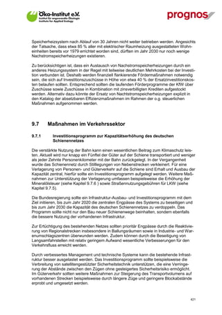 Speicherheizsystem nach Ablauf von 30 Jahren nicht weiter betrieben werden. Angesichts
der Tatsache, dass etwa 85 % aller mit elektrischer Raumheizung ausgestatteten Wohn-
einheiten bereits vor 1979 errichtet worden sind, dürften im Jahr 2030 nur noch wenige
Nachstromspeicherheizungen existieren.

Zu berücksichtigen ist, dass ein Austausch von Nachstromspeicherheizungen durch ein
anderes Heizungssystem in der Regel mit teilweise deutlichen Mehrkosten bei der Investi-
tion verbunden ist. Deshalb werden finanziell flankierende Fördermaßnahmen notwendig
sein, die sich auf Investitionszuschüsse in Höhe von etwa 40 % der Ersatzinvestitionskos-
ten belaufen sollten. Entsprechend sollten die laufenden Förderprogramme der KfW über
Zuschüsse sowie Zuschüsse in Kombination mit zinsverbilligten Krediten aufgestockt
werden. Alternativ dazu könnte der Ersatz von Nachtstromspeicherheizungen explizit in
den Katalog der absetzbaren Effizienzmaßnahmen im Rahmen der o.g. steuerlichen
Maßnahmen aufgenommen werden.




9.7      Maßnahmen im Verkehrssektor

9.7.1        Investitionsprogramm zur Kapazitätserhöhung des deutschen
             Schienennetzes

Die verstärkte Nutzung der Bahn kann einen wesentlichen Beitrag zum Klimaschutz leis-
ten. Aktuell wird nur knapp ein Fünftel der Güter auf der Schiene transportiert und weniger
als jeder Zehnte Personenkilometer mit der Bahn zurückgelegt. In der Vergangenheit
wurde das Schienennetz durch Stilllegungen von Nebenstrecken verkleinert. Für eine
Verlagerung von Personen- und Güterverkehr auf die Schiene sind Erhalt und Ausbau der
Kapazität zentral, hierfür sollte ein Investitionsprogramm aufgelegt werden. Weitere Maß-
nahmen zur Unterstützung der Verlagerung umfassen beispielsweise die Erhöhung der
Mineralölsteuer (siehe Kapitel 9.7.6 ) sowie Straßennutzungsgebühren für LKW (siehe
Kapitel 9.7.5).

Die Bundesregierung sollte ein Infrastruktur-Ausbau- und Investitionsprogramm mit dem
Ziel initiieren, bis zum Jahr 2020 die zentralen Engpässe des Systems zu beseitigen und
bis zum Jahr 2030 die Kapazität des deutschen Schienennetzes zu verdoppeln. Das
Programm sollte nicht nur den Bau neuer Schienenwege beinhalten, sondern ebenfalls
die bessere Nutzung der vorhandenen Infrastruktur.

Zur Ertüchtigung des bestehenden Netzes sollten prioritär Engpässe durch die Reaktivie-
rung von Regionalstrecken insbesondere in Ballungsräumen sowie in Industrie- und War-
enumschlagszentren überwunden werden. Zudem können durch die Beseitigung von
Langsamfahrstellen mit relativ geringem Aufwand wesentliche Verbesserungen für den
Verkehrsfluss erreicht werden.

Durch verbessertes Management und technische Systeme kann die bestehende Infrast-
ruktur besser ausgelastet werden. Das Investitionsprogramm sollte beispielsweise die
Verbreitung von satellitengestützter Sicherheitstechnik unterstützen, die eine Verringe-
rung der Abstände zwischen den Zügen ohne gesteigertes Sicherheitsrisiko ermöglicht.
Im Güterverkehr sollten weitere Maßnahmen zur Steigerung des Transportvolumens auf
vorhandenen Strecken beispielsweise durch längere Züge und geringere Blockabstände
erprobt und umgesetzt werden.


V13_091014                                                                              421
 