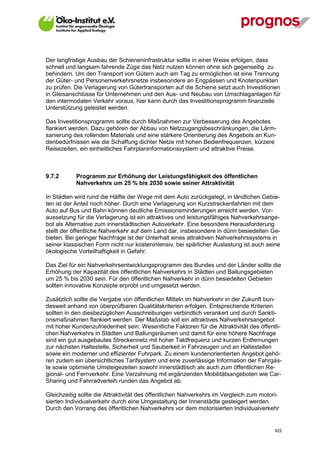 Der langfristige Ausbau der Schieneninfrastruktur sollte in einer Weise erfolgen, dass
schnell und langsam fahrende Züge das Netz nutzen können ohne sich gegenseitig zu
behindern. Um den Transport von Gütern auch am Tag zu ermöglichen ist eine Trennung
der Güter- und Personenverkehrsnetze insbesondere an Engpässen und Knotenpunkten
zu prüfen. Die Verlagerung von Gütertransporten auf die Schiene setzt auch Investitionen
in Gleisanschlüsse für Unternehmen und den Aus- und Neubau von Umschlaganlagen für
den intermodalen Verkehr voraus, hier kann durch das Investitionsprogramm finanzielle
Unterstützung geleistet werden.

Das Investitionsprogramm sollte durch Maßnahmen zur Verbesserung des Angebotes
flankiert werden. Dazu gehören der Abbau von Netzzugangsbeschränkungen, die Lärm-
sanierung des rollenden Materials und eine stärkere Orientierung des Angebots an Kun-
denbedürfnissen wie die Schaffung dichter Netze mit hohen Bedienfrequenzen, kürzere
Reisezeiten, ein einheitliches Fahrplaninformationssystem und attraktive Preise.



9.7.2        Programm zur Erhöhung der Leistungsfähigkeit des öffentlichen
             Nahverkehrs um 25 % bis 2030 sowie seiner Attraktivität

In Städten wird rund die Hälfte der Wege mit dem Auto zurückgelegt, in ländlichen Gebie-
ten ist der Anteil noch höher. Durch eine Verlagerung von Kurzstreckenfahrten mit dem
Auto auf Bus und Bahn können deutliche Emissionsminderungen erreicht werden. Vor-
aussetzung für die Verlagerung ist ein attraktives und leistungsfähiges Nahverkehrsange-
bot als Alternative zum innerstädtischen Autoverkehr. Eine besondere Herausforderung
stellt der öffentliche Nahverkehr auf dem Land dar, insbesondere in dünn besiedelten Ge-
bieten. Bei geringer Nachfrage ist der Unterhalt eines attraktiven Nahverkehrssystems in
seiner klassischen Form nicht nur kostenintensiv, bei spärlicher Auslastung ist auch seine
ökologische Vorteilhaftigkeit in Gefahr.

Das Ziel für ein Nahverkehrsentwicklungsprogramm des Bundes und der Länder sollte die
Erhöhung der Kapazität des öffentlichen Nahverkehrs in Städten und Ballungsgebieten
um 25 % bis 2030 sein. Für den öffentlichen Nahverkehr in dünn besiedelten Gebieten
sollten innovative Konzepte erprobt und umgesetzt werden.

Zusätzlich sollte die Vergabe von öffentlichen Mitteln im Nahverkehr in der Zukunft bun-
desweit anhand von überprüfbaren Qualitätskriterien erfolgen. Entsprechende Kriterien
sollten in den diesbezüglichen Ausschreibungen verbindlich verankert und durch Sankti-
onsmaßnahmen flankiert werden. Der Maßstab soll ein attraktives Nahverkehrsangebot
mit hoher Kundenzufriedenheit sein. Wesentliche Faktoren für die Attraktivität des öffentli-
chen Nahverkehrs in Städten und Ballungsräumen und damit für eine höhere Nachfrage
sind ein gut ausgebautes Streckennetz mit hoher Taktfrequenz und kurzen Entfernungen
zur nächsten Haltestelle, Sicherheit und Sauberkeit in Fahrzeugen und an Haltestellen
sowie ein moderner und effizienter Fuhrpark. Zu einem kundenorientierten Angebot gehö-
ren zudem ein übersichtliches Tarifsystem und eine zuverlässige Information der Fahrgäs-
te sowie optimierte Umsteigezeiten sowohl innerstädtisch als auch zum öffentlichen Re-
gional- und Fernverkehr. Eine Verzahnung mit ergänzenden Mobilitätsangeboten wie Car-
Sharing und Fahrradverleih runden das Angebot ab.

Gleichzeitig sollte die Attraktivität des öffentlichen Nahverkehrs im Vergleich zum motori-
sierten Individualverkehr durch eine Umgestaltung der Innenstädte gesteigert werden.
Durch den Vorrang des öffentlichen Nahverkehrs vor dem motorisierten Individualverkehr


V13_091014                                                                               422
 