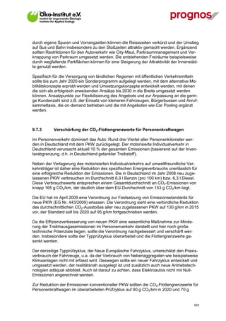 durch eigene Spuren und Vorrangzeiten können die Reisezeiten verkürzt und der Umstieg
auf Bus und Bahn insbesondere zu den Stoßzeiten attraktiv gemacht werden. Ergänzend
sollten Restriktionen für den Autoverkehr wie City-Maut, Parkraummanagement und Ver-
knappung von Parkraum umgesetzt werden. Die entstehenden Freiräume beispielsweise
durch wegfallende Parkflächen können für eine Steigerung der Attraktivität der Innenstäd-
te genutzt werden.

Spezifisch für die Versorgung von ländlichen Regionen mit öffentlichen Verkehrsmitteln
sollte bis zum Jahr 2020 ein Sonderprogramm aufgelegt werden, mit dem alternative Mo-
bilitätskonzepte erprobt werden und Umsetzungskonzepte entwickelt werden, mit denen
die sich als erfolgreich erweisenden Ansätze bis 2030 in die Breite umgesetzt werden
können. Ansatzpunkte zur Flexibilisierung des Angebots und zur Anpassung an die gerin-
ge Kundenzahl sind z.B. der Einsatz von kleineren Fahrzeugen, Bürgerbussen und Anruf-
sammeltaxis, die on-demand betrieben und die mit Angeboten wie Car Pooling ergänzt
werden.



9.7.3        Verschärfung der CO2-Flottengrenzwerte für Personenkraftwagen

Im Personenverkehr dominiert das Auto: Rund drei Viertel aller Personenkilometer wer-
den in Deutschland mit dem PKW zurückgelegt. Der motorisierte Individualverkehr in
Deutschland verursacht aktuell 10 % der gesamten Emissionen (basierend auf der Inven-
tarabgrenzung, d.h. in Deutschland getankter Treibstoff).

Neben der Verlagerung des motorisierten Individualverkehrs auf umweltfreundliche Ver-
kehrsträger ist daher eine Reduktion des spezifischen Energieverbrauchs unerlässlich für
eine erfolgreiche Reduktion der Emissionen. Die in Deutschland im Jahr 2008 neu zuge-
lassenen PKW verbrauchen im Durchschnitt 6,9 l Benzin (pro 100 km) bzw. 6,3 l Diesel.
Diese Verbrauchswerte entsprechen einem Gesamtdurchschnitt an CO2-Emissionen von
knapp 165 g CO2/km, der deutlich über dem EU-Durchschnitt von 153 g CO2/km liegt.

Die EU hat im April 2009 eine Verordnung zur Festsetzung von Emissionsstandards für
neue PKW (EG Nr. 443/2009) erlassen. Die Verordnung sieht eine verbindliche Reduktion
des durchschnittlichen CO2-Ausstoßes aller neu zugelassenen PKW auf 130 g/km in 2015
vor, der Standard soll bis 2020 auf 95 g/km fortgeschrieben werden.

Da die Effizienzverbesserung von neuen PKW eine wesentliche Maßnahme zur Minde-
rung der Treibhausgasemissionen im Personenverkehr darstellt und hier noch große
technische Potenziale liegen, sollte die Verordnung nachgebessert und verschärft wer-
den. Insbesondere sollte der Typprüfzyklus überarbeitet und die Flottengrenzwerte ge-
senkt werden.

Der derzeitige Typprüfzyklus, der Neue Europäische Fahrzyklus, unterschätzt den Praxis-
verbrauch der Fahrzeuge, u.a. da der Verbrauch von Nebenaggregaten wie beispielweise
Klimaanlagen nicht mit erfasst wird. Deswegen sollte ein neuer Fahrzyklus entwickelt und
umgesetzt werden, der realitätsnah ausgelegt ist und zusätzlich auch neue Antriebstech-
nologien adäquat abbildet. Auch ist darauf zu achten, dass Elektroautos nicht mit Null-
Emissionen angerechnet werden.

Zur Reduktion der Emissionen konventioneller PKW sollten die CO2-Flottengrenzwerte für
Personenkraftwagen im überarbeiteten Prüfzyklus auf 80 g CO2/km in 2020 und 70 g


V13_091014                                                                              423
 