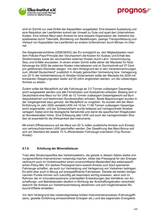 sind im Schnitt nur zwei Drittel der Kapazitäten ausgelastet. Eine bessere Auslastung und
eine Reduktion der Leerfahrten kommt der Umwelt zu Gute und spart den Unternehmen
Kosten. Eine höhere Maut setzt Anreize für eine bessere Organisation der Verkehre bei-
spielsweise durch Telematik, Bündelung von Bestellungen, paarige Transportleistung und
Verkauf von Kapazitäten bei Leerfahrten an andere Unternehmen durch Börsen im Inter-
net.

Die Wegekostenrichtlinie (2006/38/EG) der EU ermöglicht es, den Mitgliedstaaten nach
dem Polluter-Pays-Principle den Verursachern die Kosten für Ausbau und Erhalt des
Straßennetzes sowie die verursachten externen Kosten durch Lärm, Verschmutzung,
Stau und Unfälle anzulasten. In einem ersten Schritt sollte daher der Mautsatz für Nutz-
fahrzeuge bis 2020 die externen Kosten internalisieren und im Durchschnitt auf 37 Cent
pro gefahrenem Kilometer steigen. Vor dem Hintergrund der in den Variantenrechnungen
zum „Modell Deutschland“ zusätzlich in Ansatz gebrachten Vermeidung bzw. Verlagerung
von 20 % der Verkehrsleistung im Straßen-Güterverkehr sollte der Mautsatz bis 2030 mit
konstanten Steigerungsraten weiter auf 50 ct/km angehoben werden, um die notwendigen
Anreize zu setzen.

Zudem sollte die Mautpflicht auf alle Fahrzeuge ab 3,5 Tonnen zulässigem Gesamtge-
wicht ausgeweitet werden und alle Fernstraßen und Autobahnen erfassen. Bislang wird in
Deutschland eine Maut nur für LKW ab 12 Tonnen zulässigem Gesamtgewicht auf Bun-
desautobahnen und bestimmten Bundesstraßen erhoben. Beide Begrenzungen wurden in
der Vergangenheit dazu genutzt, die Mautpflicht zu umgehen. So wurden seit der Maut-
Einführung im Jahr 2005 verstärkt LKW mit 10 bis 11,99 Tonnen zulässigem Gesamtge-
wicht angemeldet, und der Schwerverkehr wurde teilweise auf nachgeordnete Straßen
verlagert. Dabei sind die ökologische Sensitivität und damit die spezifischen Wegekosten
an Bundesstraßen höher. Eine Erfassung aller LKW und auch der nachgeordneten Stra-
ßen ist essentiell für die Wirksamkeit des Instruments.

Mit einem Effizienzbonus auf die Maut von 20 % sollen zusätzliche Anreize zum Einsatz
von verbrauchsärmeren LKW geschaffen werden. Der Gewährung des Maut-Bonus soll
sich am Standard der jeweils 10 % effizientesten Fahrzeuge orientieren (Top Runner-
Ansatz).



9.7.6        Erhöhung der Mineralölsteuer

Trotz aller Strukturspezifika des Verkehrssektors, die gerade in diesem Sektor starke ord-
nungsrechtliche Interventionen notwendig machen, bildet das Preissignal für den Energie-
verbrauch auch im Verkehrssektor einen unverzichtbaren Bestandteil des sektorspezifi-
schen Policy-Mix. Ein starkes Preissignal kann sowohl Anreize zum Kauf sparsamer
Fahrzeuge schaffen, als auch zur Vermeidung und Verlagerung von Verkehren beitragen.
Es wirkt aber auch in Bezug auf energieeffiziente Fahrweisen. Gerade die beiden letztge-
nannten Punkte können sich zukünftig als besonders wichtig erweisen, wenn sich im
Rahmen der im Innovationsszenario unterstellten Entwicklungen das Verhältnis von An-
schaffungs- und Betriebskosten deutlich in Richtung der Anschaffungskosten verschiebt,
dadurch die Anreize zur Verkehrsvermeidung abnehmen und sich möglicherweise Re-
bound-Effekte einstellen.

Vor dem Hintergrund des notwendigerweise breiten Instrumentenansatzes (Fahrzeugeffi-
zienz, gezielte Einführung emissionsfreier Energien etc.) und des begrenzten Energieträ-


V13_091014                                                                             425
 