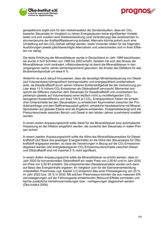 gerspektrums ergibt sich für den Verkehrssektor die Sondersituation, dass ein CO2-
basierter Steuersatz im Vergleich zu reinen Energiesteuern keine signifikanten Vorteile
bietet und sich insofern eine Weiterentwicklung (und Veränderung) des existierenden In-
strumentariums der Kraftstoffbesteuerung anbietet. Alternativ könnte jedoch auch eine
Umstellung auf den CO2-Gehalt verfolgt werden, beide Varianten bilden für die folgenden
Ausführungen jeweils gleichberechtigte Alternativen und unterscheiden sich in ihren Effek-
ten nur wenig.

Die letzte Erhöhung der Mineralölsteuer wurde in Deutschland im Jahr 1999 beschlossen,
sie wurde in fünf Schritten von 1999 bis 2003 erhöht. Seitdem hat sich das Niveau der
Mineralölsteuer nicht verändert, inflationsbereinigt ist damit die Mineralölsteuer in den
vergangenen sechs Jahren dementsprechend gesunken, bei Ansatz des Deflators für das
Bruttoinlandsprodukt um etwa 8 %.

Weiterhin ist auch darauf hinzuweisen, dass die derzeitige Minderbesteuerung von Diesel
(auf Volumenbasis) klimapolitisch kontraproduktiv und energiepolitisch problematisch
wirkt, da Dieselkraftstoff durch seinen höheren Kohlenstoffgehalt bei der Verbrennung pro
Liter etwa 13 % höhere CO2-Emissionen als Ottokraftstoff verursacht. Momentan ent-
spricht die Differenz zwischen dem Steuersatz für Dieselkraftstoff und unverbleitem Su-
perbenzin (jeweils auf Volumenbasis) einer letztlich nicht zu rechtfertigenden CO2-
bezogenen Kostendifferenz von etwa 104 € je t CO2. Energiepolitisch haben die erhebli-
chen Unterschiede bei den Steuersätzen zu erheblichen Asymmetrien zwischen der Pro-
duktnachfrage und dem Raffinerieausstoß geführt, erhebliche Handelsströme mit Mineral-
ölprodukten auf globaler Ebene sind als Ergebnis entstanden. Knappheitsbedingt sind die
Preisunterschiede zwischen Benzin und Diesel in den letzten Jahren zunehmend nivelliert
worden.

In einem ersten Anpassungsschritt sollte daher für die Mineralölsteuer eine automatische
Anpassung an die Inflation eingeführt werden, die zunächst den Steuersatz in realen Prei-
sen sichert.

In einem zweiten Anpassungsschritt sollte die Höhe des Mineralölsteuersatzes für Diesel-
kraftstoff (auf Basis des jeweiligen Energieinhalts) an die Höhe des Steuersatzes für Otto-
kraftstoff angepasst werden, so dass die Verzerrungen in Bezug auf die CO2-Emissionen
abgebaut werden (die energiebezogenen CO2-Emissionsunterschiede zwischen Diesel-
und Ottokraftstoff sind mit maximal 3 % nicht signifikant.

In einem dritten Anpassungsschritt sollte die Mineralölsteuer so erhöht werden, dass im
Jahr 2020 für konventionellen Ottokraftstoff ein realer Preis von 2,00 €/l und im Jahr 2030
ein Preis von 2,50 €/l entsteht. Die entsprechenden Dieselsteuersätze würden sich dann
auf Basis des Energieinhalts ergeben. Im Vergleich zum für die Szenarienentwicklung
unterstellten Preisniveau (vgl. Kapitel 3.2) entspricht dies einer Preissteigerung von 25 %
im Jahr 2020 bzw. 39 % in 2030. Mit solchen Preisniveaus könnten die aus massiven Effi-
zienzsteigerungen auf der Fahrzeugseite entstehenden Rebound-Effekte vermieden und
leichte zusätzliche Verkehrsvermeidungen bzw. –verlagerungen abgesichert werden
(Öko-Institut 2009).




V13_091014                                                                              426
 