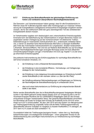 9.7.7        Erhöhung des Biokraftstoffanteils bei gleichzeitiger Einführung von
             hohen und verlässlich überprüfbaren Nachhaltigkeitsstandards

Die Szenarien- und Variantenanalysen haben gezeigt, dass für alle Einsatzbereiche im
Rahmen eines 95 %-Minderungsziels neben allen Anstrengungen zur massiven Verbes-
serung der Energieeffizienz (weitgehend) emissionsfreie Energieträger eingeführt werden
müssen, die für den Zeithorizont 2050 den ganz überwiegenden Teil des verbleibenden
Energiebedarfs decken müssen.

Im Verkehrssektor ergeben sich diesbezüglich zwei unterschiedliche Entwicklungspfade.
Einerseits kann die Elektrifizierung des Verkehrssektors in einigen Bereichen massiv vor-
angetrieben werden (Verlagerung auf den Schienenverkehr mit elektrischer Traktion,
Elektrofahrzeuge im motorisierten Individualverkehr etc.), andererseits verbleiben Berei-
che, in denen es absehbar keine flächendeckende Alternative zu flüssigen Kraftstoffen
gibt (Teile des motorisierten Individualverkehrs für Langstrecken, Straßen-Güterverkehr,
Luftverkehr, Binnenschifffahrt). Hier sind bis auf Weiteres Biokraftstoffe aus auf Grundlage
strenger Nachhaltigkeitsanforderungen erzeugter Biomasse sowie mit hoch effizienten
Umwandlungstechnologien und ggf. in Kombination mit CCS (vgl. Kapitel 7.3.3) der einzi-
ge erkennbare Entwicklungspfad.

Die politische Instrumentierung des Einführungspfades für nachhaltige Biokraftstoffe be-
darf eines komplexen Ansatzes, d.h.

            der Einbettung in eine umfassende Biomassestrategie;

            der Einbettung in eine konsistente Effizienz-, Vermeidungs- und Verlagerungs-
             strategie für den Verkehrssektor;

            der Einbettung in eine zielgenaue Innovationsstrategie zur Entwicklung hocheffi-
             zienter Biokraftstoffe (in den nächsten Jahren v.a. über den BtL-Pfad);

            der Schaffung wirksamer Rahmenbedingungen und Regelungen zur Sicherung
             der Nachhaltigkeit der Biokraftstoffversorgung im umfassenden Sinne;

            aber auch eines Instrumentariums zur Einführung der entsprechenden Biokraft-
             stoffe in den Markt.

Bisher werden Biokraftstoffe über die im Biokraftstoffquotengesetz festgelegten Mindest-
quoten in den Markt gebracht (wobei dieses Gesetz auch zur Umsetzung des in der Er-
neuerbare-Energien-Richtlinie der EU (2009/28/EG) festgelegten Ziels für den Einsatz
erneuerbarer Energien Verkehrssektor dient). Der gesamte Biokraftstoffanteil (einschließ-
lich Biomethan als Ersatz für Erdgas beim Einsatz als Kraftstoff) ist bis 2014 für einen
Anteil von 6,25 % sicherzustellen. Ab dem Jahr 2015 wird das System von Mengenquoten
auf Treibhausgasminderung umgestellt, fortan soll die Netto-Treibhausgasminderung
(Biokraftstoffe inklusive Vorketten im Vergleich zu fossilen Kraftstoffen) 3 % betragen, ab
2017 dann 4,5 % sowie ab 2020 schließlich 7 %.

Grundsätzlich bildet der Treibhausgas-bezogene Ansatz – neben den o.g. Nachhaltig-
keitsanforderungen und strategischen Einbettungen – einen geeigneten Ansatz für die
Weiterentwicklung des zukünftigen Instrumentariums zur Anteilssicherung nachhaltiger
Biokraftstoffe.



V13_091014                                                                                   427
 