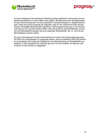 Vor dem Hintergrund der komplexen Einbettung dieses politischen Instrumentes ist eine
weitere Spezifikation an dieser Stelle nicht möglich. Bei Betrachtung der Modellanalysen
für das Innovationsszenario und die zusätzlichen Variantenanalysen im „Modell Deutsch-
land“ ergibt sich jedoch eindeutig die Zielgröße, dass für den Zeithorizont 2030 mit dem
Einsatz nachhaltiger Biokraftstoffe spezifische Treibhausgasminderungen in der Größen-
ordnung von 40 % erreicht werden sollten. Dies gilt sowohl für die Biokraftstoffe, die Die-
sel und Ottokraftstoffe ersetzen wie auch diejenigen Biokraftstoffe, die v.a. Jet-Fuel auf
Mineralölbasis ersetzen sollten.

Als eine entscheidende Komplementärmaßnahme müssen die Zulassungsbedingungen
für PKW und Lastkraftwagen so angepasst werden, dass ab spätestens 2020 alle Herstel-
ler die jeweiligen Fahrzeuge die Freigabe für eine Reinbetankung mit Biokraftstoffen ga-
rantieren. In der Perspektive bis 2030 gilt dies auch für die Hersteller von Motoren und
Turbinen für den Einsatz in Fluggeräten.




V13_091014                                                                               428
 