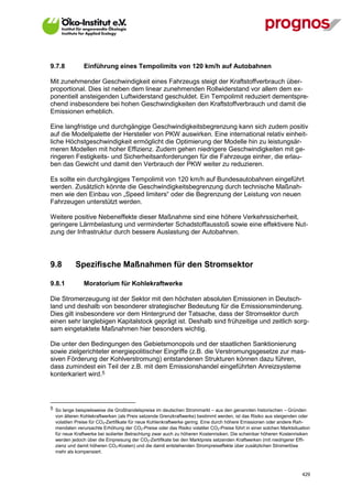 9.7.8          Einführung eines Tempolimits von 120 km/h auf Autobahnen

Mit zunehmender Geschwindigkeit eines Fahrzeugs steigt der Kraftstoffverbrauch über-
proportional. Dies ist neben dem linear zunehmenden Rollwiderstand vor allem dem ex-
ponentiell ansteigenden Luftwiderstand geschuldet. Ein Tempolimit reduziert dementspre-
chend insbesondere bei hohen Geschwindigkeiten den Kraftstoffverbrauch und damit die
Emissionen erheblich.

Eine langfristige und durchgängige Geschwindigkeitsbegrenzung kann sich zudem positiv
auf die Modellpalette der Hersteller von PKW auswirken. Eine international relativ einheit-
liche Höchstgeschwindigkeit ermöglicht die Optimierung der Modelle hin zu leistungsär-
meren Modellen mit hoher Effizienz. Zudem gehen niedrigere Geschwindigkeiten mit ge-
ringeren Festigkeits- und Sicherheitsanforderungen für die Fahrzeuge einher, die erlau-
ben das Gewicht und damit den Verbrauch der PKW weiter zu reduzieren.

Es sollte ein durchgängiges Tempolimit von 120 km/h auf Bundesautobahnen eingeführt
werden. Zusätzlich könnte die Geschwindigkeitsbegrenzung durch technische Maßnah-
men wie den Einbau von „Speed limiters“ oder die Begrenzung der Leistung von neuen
Fahrzeugen unterstützt werden.

Weitere positive Nebeneffekte dieser Maßnahme sind eine höhere Verkehrssicherheit,
geringere Lärmbelastung und verminderter Schadstoffausstoß sowie eine effektivere Nut-
zung der Infrastruktur durch bessere Auslastung der Autobahnen.




9.8        Spezifische Maßnahmen für den Stromsektor

9.8.1          Moratorium für Kohlekraftwerke

Die Stromerzeugung ist der Sektor mit den höchsten absoluten Emissionen in Deutsch-
land und deshalb von besonderer strategischer Bedeutung für die Emissionsminderung.
Dies gilt insbesondere vor dem Hintergrund der Tatsache, dass der Stromsektor durch
einen sehr langlebigen Kapitalstock geprägt ist. Deshalb sind frühzeitige und zeitlich sorg-
sam eingetaktete Maßnahmen hier besonders wichtig.

Die unter den Bedingungen des Gebietsmonopols und der staatlichen Sanktionierung
sowie zielgerichteter energiepolitischer Eingriffe (z.B. die Verstromungsgesetze zur mas-
siven Förderung der Kohlverstromung) entstandenen Strukturen können dazu führen,
dass zumindest ein Teil der z.B. mit dem Emissionshandel eingeführten Anreizsysteme
konterkariert wird.5




5 So lange beispielsweise die Großhandelspreise im deutschen Strommarkt – aus den genannten historischen – Gründen
  von älteren Kohlekraftwerken (als Preis setzende Grenzkraftwerke) bestimmt werden, ist das Risiko aus steigenden oder
  volatilen Preise für CO2-Zertifikate für neue Kohlenkraftwerke gering. Eine durch höhere Emissionen oder andere Rah-
  mendaten verursachte Erhöhung der CO2-Preise oder das Risiko volatiler CO2-Preise führt in einer solchen Marktsituation
  für neue Kraftwerke bei isolierter Betrachtung zwar auch zu höheren Kostenrisiken. Die scheinbar höheren Kostenrisiken
  werden jedoch über die Einpreisung der CO2-Zertifikate bei den Marktpreis setzenden Kraftwerken (mit niedrigerer Effi-
  zienz und damit höheren CO2-Kosten) und die damit entstehenden Strompreiseffekte über zusätzlichen Stromerlöse
  mehr als kompensiert.



V13_091014                                                                                                           429
 