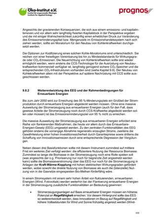 Angesichts der gravierenden Konsequenzen, die sich aus einem emissions- und kapitalin-
tensiven und vor allem sehr langfristig fixierten Kapitalstock in der Perspektive ergeben
und die mit einiger Wahrscheinlichkeit zukünftig einen erheblichen Druck zur Veränderung
des Emissionsminderungspfad bzw. Mengenziele im Emissionshandelssystem nach sich
ziehen werden, sollte ein Moratorium für den Neubau von Kohlenkraftwerken durchge-
setzt werden.

Die Optionen zur Kodifizierung eines solchen Kohle-Moratoriums sind unterschiedlich. Sie
reichen von einer freiwilligen Vereinbarung bis hin zu Mindeststandards für Wirkungsgra-
de oder CO2-Emissionen. Die Neuerrichtung von Kohlenkraftwerken sollte erst wieder
ermöglicht werden, wenn erstens die CCS-Technologie für die Ausrüstung von Neubau-
kraftwerken kommerziell verfügbar ist, langfristig genügend sichere CO2-Speicher und die
entsprechenden CO2-Infrastrukturen vorhanden sind (siehe Kapitel 9.9). Der Neubau von
Kohlekraftwerken allein mit der Perspektive auf spätere Nachrüstung mit CCS sollte aus-
geschlossen werden.



9.8.2        Weiterentwicklung des EEG und der Rahmenbedingungen für
             Erneuerbare Energien

Bis zum Jahr 2050 wird zur Erreichung des 95 %-Minderungsziels ein Großteil der Strom-
produktion durch erneuerbare Energien abgedeckt werden müssen. Ohne eine massive
Ausweitung der Stromerzeugung aus erneuerbaren Energien (auch für den Fall, dass
gewisse Anteile der Stromerzeugung noch durch CCS-Kraftwerke abgedeckt werden sol-
len oder müssen) ist das Emissionsminderungsziel von 95 % nicht zu erreichen.

Die massive Ausweitung der Stromerzeugung aus erneuerbaren Energien erfordert eine
Reihe von flankierenden Maßnahmen, die heute vor allem durch das Erneuerbare-
Energien-Gesetz (EEG) umgesetzt werden. Zu den zentralen Funktionalitäten des EEG
gehören erstens die vorrangige Abnahme regenerativ erzeugten Stroms, zweitens die
Gewährleistung einer hohen Investitionssicherheit durch Garantiepreise sowie drittens die
Schaffung von Innovationsanreizen durch eine entsprechende Degression der Vergütun-
gen.

Neben diesen drei Basisfunktionen sollte mit diesem Instrument zumindest auf mittlere
Frist ein weiteres Ziel verfolgt werden: die effizientere Nutzung der Ressource Biomasse.
Zumindest so lange die Biomasse in der Stromerzeugung noch eine Rolle spielen soll
(was angesichts der o.g. Priorisierung nur noch für begrenzte Zeit angestrebt werden
kann) sollte die Biomasseverstromung über das EEG nur noch für die Stromerzeugung in
Anlagen der Kraft-Wärme-Kopplung mit hohen elektrischen Wirkungsgraden gefördert
werden, wobei sowohl die direkte Nutzung von Biomasse als auch die (bilanzielle) Nut-
zung von in die Gasnetze eingespeisten Bio-Methan förderfähig wäre.

In einem Stromsystem mit einem sehr hohen Anteil von fluktuierenden, erneuerbaren
Energien (Wind, Fotovoltaik) werden weiterhin bei der Flankierung erneuerbarer Energien
in der Stromerzeugung zusätzliche Funktionalitäten an Bedeutung gewinnen:

            Stromerzeugungsanlagen auf Basis erneuerbarer Energien müssen ein höheres
             Potenzial an Regelfähigkeit erreichen. Vor diesem Hintergrund sollte das EEG
             so weiterentwickelt werden, dass Innovationen im Bezug auf Regelfähigkeit und
             höhere Volllaststunden für Wind und Sonne frühzeitig angereizt werden (Wind-


V13_091014                                                                              430
 