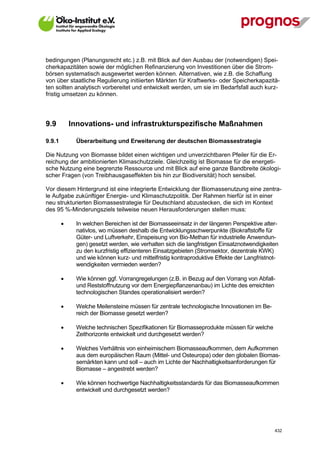 bedingungen (Planungsrecht etc.) z.B. mit Blick auf den Ausbau der (notwendigen) Spei-
cherkapazitäten sowie der möglichen Refinanzierung von Investitionen über die Strom-
börsen systematisch ausgewertet werden können. Alternativen, wie z.B. die Schaffung
von über staatliche Regulierung initiierten Märkten für Kraftwerks- oder Speicherkapazitä-
ten sollten analytisch vorbereitet und entwickelt werden, um sie im Bedarfsfall auch kurz-
fristig umsetzen zu können.




9.9         Innovations- und infrastrukturspezifische Maßnahmen

9.9.1        Überarbeitung und Erweiterung der deutschen Biomassestrategie

Die Nutzung von Biomasse bildet einen wichtigen und unverzichtbaren Pfeiler für die Er-
reichung der ambitionierten Klimaschutzziele. Gleichzeitig ist Biomasse für die energeti-
sche Nutzung eine begrenzte Ressource und mit Blick auf eine ganze Bandbreite ökologi-
scher Fragen (von Treibhausgaseffekten bis hin zur Biodiversität) hoch sensibel.

Vor diesem Hintergrund ist eine integrierte Entwicklung der Biomassenutzung eine zentra-
le Aufgabe zukünftiger Energie- und Klimaschutzpolitik. Der Rahmen hierfür ist in einer
neu strukturierten Biomassestrategie für Deutschland abzustecken, die sich im Kontext
des 95 %-Minderungsziels teilweise neuen Herausforderungen stellen muss:

            In welchen Bereichen ist der Biomasseeinsatz in der längeren Perspektive alter-
             nativlos, wo müssen deshalb die Entwicklungsschwerpunkte (Biokraftstoffe für
             Güter- und Luftverkehr, Einspeisung von Bio-Methan für industrielle Anwendun-
             gen) gesetzt werden, wie verhalten sich die langfristigen Einsatznotwendigkeiten
             zu den kurzfristig effizienteren Einsatzgebieten (Stromsektor, dezentrale KWK)
             und wie können kurz- und mittelfristig kontraproduktive Effekte der Langfristnot-
             wendigkeiten vermieden werden?

            Wie können ggf. Vorrangregelungen (z.B. in Bezug auf den Vorrang von Abfall-
             und Reststoffnutzung vor dem Energiepflanzenanbau) im Lichte des erreichten
             technologischen Standes operationalisiert werden?

            Welche Meilensteine müssen für zentrale technologische Innovationen im Be-
             reich der Biomasse gesetzt werden?

            Welche technischen Spezifikationen für Biomasseprodukte müssen für welche
             Zeithorizonte entwickelt und durchgesetzt werden?

            Welches Verhältnis von einheimischem Biomasseaufkommen, dem Aufkommen
             aus dem europäischen Raum (Mittel- und Osteuropa) oder den globalen Biomas-
             semärkten kann und soll – auch im Lichte der Nachhaltigkeitsanforderungen für
             Biomasse – angestrebt werden?

            Wie können hochwertige Nachhaltigkeitsstandards für das Biomasseaufkommen
             entwickelt und durchgesetzt werden?




V13_091014                                                                                  432
 
