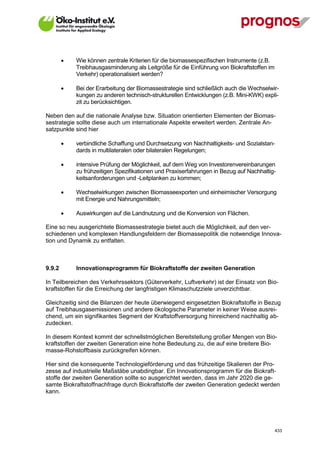     Wie können zentrale Kriterien für die biomassespezifischen Instrumente (z.B.
             Treibhausgasminderung als Leitgröße für die Einführung von Biokraftstoffen im
             Verkehr) operationalisiert werden?

            Bei der Erarbeitung der Biomassestrategie sind schließlich auch die Wechselwir-
             kungen zu anderen technisch-strukturellen Entwicklungen (z.B. Mini-KWK) expli-
             zit zu berücksichtigen.

Neben den auf die nationale Analyse bzw. Situation orientierten Elementen der Biomas-
sestrategie sollte diese auch um internationale Aspekte erweitert werden. Zentrale An-
satzpunkte sind hier

            verbindliche Schaffung und Durchsetzung von Nachhaltigkeits- und Sozialstan-
             dards in multilateralen oder bilateralen Regelungen;

            intensive Prüfung der Möglichkeit, auf dem Weg von Investorenvereinbarungen
             zu frühzeitigen Spezifikationen und Praxiserfahrungen in Bezug auf Nachhaltig-
             keitsanforderungen und -Leitplanken zu kommen;

            Wechselwirkungen zwischen Biomasseexporten und einheimischer Versorgung
             mit Energie und Nahrungsmitteln;

            Auswirkungen auf die Landnutzung und die Konversion von Flächen.

Eine so neu ausgerichtete Biomassestrategie bietet auch die Möglichkeit, auf den ver-
schiedenen und komplexen Handlungsfeldern der Biomassepolitik die notwendige Innova-
tion und Dynamik zu entfalten.



9.9.2        Innovationsprogramm für Biokraftstoffe der zweiten Generation

In Teilbereichen des Verkehrssektors (Güterverkehr, Luftverkehr) ist der Einsatz von Bio-
kraftstoffen für die Erreichung der langfristigen Klimaschutzziele unverzichtbar.

Gleichzeitig sind die Bilanzen der heute überwiegend eingesetzten Biokraftstoffe in Bezug
auf Treibhausgasemissionen und andere ökologische Parameter in keiner Weise ausrei-
chend, um ein signifikantes Segment der Kraftstoffversorgung hinreichend nachhaltig ab-
zudecken.

In diesem Kontext kommt der schnellstmöglichen Bereitstellung großer Mengen von Bio-
kraftstoffen der zweiten Generation eine hohe Bedeutung zu, die auf eine breitere Bio-
masse-Rohstoffbasis zurückgreifen können.

Hier sind die konsequente Technologieförderung und das frühzeitige Skalieren der Pro-
zesse auf industrielle Maßstäbe unabdingbar. Ein Innovationsprogramm für die Biokraft-
stoffe der zweiten Generation sollte so ausgerichtet werden, dass im Jahr 2020 die ge-
samte Biokraftstoffnachfrage durch Biokraftstoffe der zweiten Generation gedeckt werden
kann.




V13_091014                                                                                   433
 