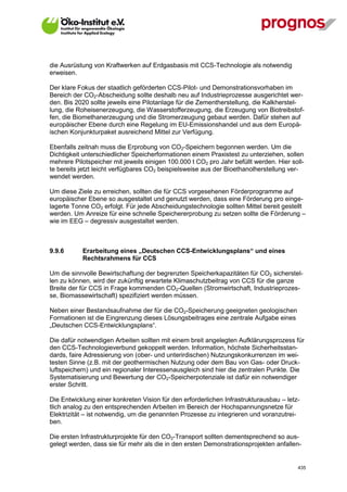 die Ausrüstung von Kraftwerken auf Erdgasbasis mit CCS-Technologie als notwendig
erweisen.

Der klare Fokus der staatlich geförderten CCS-Pilot- und Demonstrationsvorhaben im
Bereich der CO2-Abscheidung sollte deshalb neu auf Industrieprozesse ausgerichtet wer-
den. Bis 2020 sollte jeweils eine Pilotanlage für die Zementherstellung, die Kalkherstel-
lung, die Roheisenerzeugung, die Wasserstofferzeugung, die Erzeugung von Biotreibstof-
fen, die Biomethanerzeugung und die Stromerzeugung gebaut werden. Dafür stehen auf
europäischer Ebene durch eine Regelung im EU-Emissionshandel und aus dem Europä-
ischen Konjunkturpaket ausreichend Mittel zur Verfügung.

Ebenfalls zeitnah muss die Erprobung von CO2-Speichern begonnen werden. Um die
Dichtigkeit unterschiedlicher Speicherformationen einem Praxistest zu unterziehen, sollen
mehrere Pilotspeicher mit jeweils einigen 100.000 t CO2 pro Jahr befüllt werden. Hier soll-
te bereits jetzt leicht verfügbares CO2 beispielsweise aus der Bioethanolherstellung ver-
wendet werden.

Um diese Ziele zu erreichen, sollten die für CCS vorgesehenen Förderprogramme auf
europäischer Ebene so ausgestaltet und genutzt werden, dass eine Förderung pro einge-
lagerte Tonne CO2 erfolgt. Für jede Abscheidungstechnologie sollten Mittel bereit gestellt
werden. Um Anreize für eine schnelle Speichererprobung zu setzen sollte die Förderung –
wie im EEG – degressiv ausgestaltet werden.



9.9.6        Erarbeitung eines „Deutschen CCS-Entwicklungsplans“ und eines
             Rechtsrahmens für CCS

Um die sinnvolle Bewirtschaftung der begrenzten Speicherkapazitäten für CO2 sicherstel-
len zu können, wird der zukünftig erwartete Klimaschutzbeitrag von CCS für die ganze
Breite der für CCS in Frage kommenden CO2-Quellen (Stromwirtschaft, Industrieprozes-
se, Biomassewirtschaft) spezifiziert werden müssen.

Neben einer Bestandsaufnahme der für die CO2-Speicherung geeigneten geologischen
Formationen ist die Eingrenzung dieses Lösungsbeitrages eine zentrale Aufgabe eines
„Deutschen CCS-Entwicklungsplans“.

Die dafür notwendigen Arbeiten sollten mit einem breit angelegten Aufklärungsprozess für
den CCS-Technologieverbund gekoppelt werden. Information, höchste Sicherheitsstan-
dards, faire Adressierung von (ober- und unterirdischen) Nutzungskonkurrenzen im wei-
testen Sinne (z.B. mit der geothermischen Nutzung oder dem Bau von Gas- oder Druck-
luftspeichern) und ein regionaler Interessenausgleich sind hier die zentralen Punkte. Die
Systematisierung und Bewertung der CO2-Speicherpotenziale ist dafür ein notwendiger
erster Schritt.

Die Entwicklung einer konkreten Vision für den erforderlichen Infrastrukturausbau – letz-
tlich analog zu den entsprechenden Arbeiten im Bereich der Hochspannungsnetze für
Elektrizität – ist notwendig, um die genannten Prozesse zu integrieren und voranzutrei-
ben.

Die ersten Infrastrukturprojekte für den CO2-Transport sollten dementsprechend so aus-
gelegt werden, dass sie für mehr als die in den ersten Demonstrationsprojekten anfallen-


V13_091014                                                                              435
 