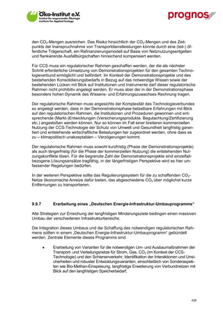 den CO2-Mengen ausreichen. Das Risiko hinsichtlich der CO2-Mengen und des Zeit-
punkts der Inanspruchnahme von Transportdienstleistungen könnte durch eine (teil-) öf-
fentliche Trägerschaft, ein Refinanzierungsmodell auf Basis von Netznutzungsentgelten
und flankierende Ausfallbürgschaften hinreichend kompensiert werden.

Für CCS muss ein regulatorischer Rahmen geschaffen werden, der die als nächster
Schritt erforderliche Umsetzung von Demonstrationsprojekten für den gesamten Techno-
logieverbund ermöglicht und befördert. Im Kontext der Demonstrationsprojekte und des
bestehenden Konsolidierungsbedarfs in Bezug auf das notwendige Wissen sowie der
bestehenden Lücken mit Blick auf Institutionen und Instrumente darf dieser regulatorische
Rahmen nicht prohibitiv angelegt werden. Er muss aber der in der Demonstrationsphase
besonders hohen Dynamik des Wissens- und Erfahrungszuwachses Rechnung tragen.

Der regulatorische Rahmen muss angesichts der Komplexität des Technologieverbundes
so angelegt werden, dass in der Demonstrationsphase belastbare Erfahrungen mit Blick
auf den regulatorischen Rahmen, die Institutionen und Prozeduren gewonnen und ent-
sprechende (Markt-)Entwicklungen (Versicherungsprodukte, Begutachtung/Zertifizierung
etc.) angestoßen werden können. Nur so können im Fall einer breiteren kommerziellen
Nutzung der CCS-Technologie der Schutz von Umwelt und Gesundheit langfristig garan-
tiert und entstehende wirtschaftliche Belastungen fair zugeordnet werden, ohne dass es
zu – klimapolitisch unakzeptablen – Verzögerungen kommt.

Der regulatorische Rahmen muss sowohl kurzfristig (Phase der Demonstrationsprojekte)
als auch längerfristig (für die Phase der kommerziellen Nutzung) die entstehenden Nut-
zungskonflikte lösen. Für die begrenzte Zahl der Demonstrationsprojekte sind einzelfall-
bezogene Lösungsansätze tragfähig, in der längerfristigen Perspektive wird es hier um-
fassender Regelungen bedürfen.

In der weiteren Perspektive sollte das Regulierungssystem für die zu schaffenden CO2-
Netze ökonomische Anreize dafür bieten, das abgeschiedene CO2 über möglichst kurze
Entfernungen zu transportieren.



9.9.7        Erarbeitung eines „Deutschen Energie-Infrastruktur-Umbauprogramms“

Alle Strategien zur Erreichung der langfristigen Minderungsziele bedingen einen massiven
Umbau der verschiedenen Infrastrukturbereiche.

Die Integration dieses Umbaus und die Schaffung des notwendigen regulatorischen Rah-
mens sollten in einem „Deutschen Energie-Infrastruktur-Umbauprogramm“ gebündelt
werden. Zentrale Elemente dieses Programms sind:

            Erarbeitung von Varianten für die notwendigen Um- und Ausbaumaßnahmen der
             Transport- und Verteilungsnetze für Strom, Gas, CO2 (im Kontext der CCS-
             Technologie) und den Schienenverkehr, Identifikation der Interaktionen und Unsi-
             cherheiten und robuster Entwicklungsvarianten, einschließlich von Sonderaspek-
             ten wie Bio-Methan-Einspeisung, langfristige Erweiterung von Verbundnetzen mit
             Blick auf den langfristigen Speicherbedarf;




V13_091014                                                                                436
 