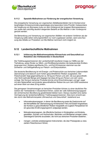 9.11.2       Spezielle Maßnahmen zur Förderung der energetischen Verwertung

Die energetische Verwertung von organischen Abfallbestandteilen hat im Kontext einer
langfristigen Emissionsminderungsstrategie eine besonders hohe Priorität. Insbesondere
die Vergärung von Biomasse muss vor dem Hintergrund der knappen Biomasseressour-
cen sowie des zukünftig deutlich steigenden Bedarfs an Bio-Methan in den Vordergrund
gerückt werden.

Die Behandlung und Verwertung von organischen Abfällen mit anderen Verfahren als der
Vergärung sollte daher ordnungsrechtlich nur noch zugelassen werden, wenn eine Nut-
zung des Abfalls zur Produktion von Bio-Methan technisch nicht möglich ist.




9.12       Landwirtschaftliche Maßnahmen

9.12.1       Initiierung des Maßnahmenpaketes Klimaschutz und Gesundheit zur
             Reduktion des Viehbestandes in Deutschland

Die Treibhausgasemissionen der Landwirtschaft resultieren knapp zur Hälfte aus der
Tierhaltung, wobei Rinder zur Milch- und Rindfleischproduktion die bedeutendste Emitten-
tengruppe sind. Weitere signifikante CH4- und N2O-Emissionen stammen aus der
Schweine- und Geflügelhaltung zur Fleisch- und Eierproduktion.

Die deutsche Bevölkerung ist mit Energie- und Proteinzufuhr aus tierischen Lebensmitteln
überversorgt (und dadurch auch hohen gesundheitlichen Risiken ausgesetzt). Der
Fleischverzehr liegt gegenwärtig bei ca. 60 kg pro Person und Jahr; die aus gesundheitli-
cher Sicht optimale Menge wird dagegen bei etwa 20 kg pro Person und Jahr veran-
schlagt. Der Konsum tierischer Produkte könnte ohne Einschränkungen und ggf. sogar
mit dem Nebeneffekt verminderter gesundheitlicher Risiken bis zum Jahr 2050 sukzessive
auf einen Wert von etwa 20 kg sinken.

Die geringeren Verzehrsmengen an tierischen Produkten können zu einer deutlichen Re-
duktion der Tierbestände in Deutschland führen, wobei der volle Selbstversorgungsgrad
der einheimischen Bevölkerung gewährleistet bleiben kann. Daraus resultiert eine starke
Verringerung der landwirtschaftlichen Treibhausgasemissionen. Dies kann erreicht wer-
den durch das Maßnahmenpaket „Klimaschutz und Gesundheit“, bestehend aus

            Informationskampagnen, in denen die Bevölkerung sowie die Gastronomie auf
             die Klimaeffekte der Überversorgung mit tierischem Fett und Eiweiß hingewiesen,
             der Kontext zu gesundheitlichen Risiken hergestellt und zugleich Perspektiven für
             ein gesundes Ernährungsprogramm aufgezeigt werden;

            Motivationskampagnen, die öffentliche Kantinen in Kindergärten und Kinderta-
             gesstätten, Schulen und Hochschulen, Behörden und Ministerien anregen sollen,
             überwiegend Gerichte anzubieten, die nicht aus tierischen Produkten bestehen;

            mengen- und/oder preisbezogenen Instrumenten, die über Preissignale zu redu-
             ziertem Fleischkonsum führen;




V13_091014                                                                                 439
 