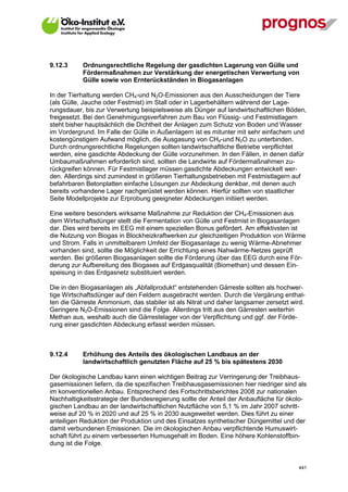 9.12.3       Ordnungsrechtliche Regelung der gasdichten Lagerung von Gülle und
             Fördermaßnahmen zur Verstärkung der energetischen Verwertung von
             Gülle sowie von Ernterückständen in Biogasanlagen

In der Tierhaltung werden CH4-und N2O-Emissionen aus den Ausscheidungen der Tiere
(als Gülle, Jauche oder Festmist) im Stall oder in Lagerbehältern während der Lage-
rungsdauer, bis zur Verwertung beispielsweise als Dünger auf landwirtschaftlichen Böden,
freigesetzt. Bei den Genehmigungsverfahren zum Bau von Flüssig- und Festmistlagern
steht bisher hauptsächlich die Dichtheit der Anlagen zum Schutz von Boden und Wasser
im Vordergrund. Im Falle der Gülle in Außenlagern ist es mitunter mit sehr einfachem und
kostengünstigem Aufwand möglich, die Ausgasung von CH4-und N2O zu unterbinden.
Durch ordnungsrechtliche Regelungen sollten landwirtschaftliche Betriebe verpflichtet
werden, eine gasdichte Abdeckung der Gülle vorzunehmen. In den Fällen, in denen dafür
Umbaumaßnahmen erforderlich sind, sollten die Landwirte auf Fördermaßnahmen zu-
rückgreifen können. Für Festmistlager müssen gasdichte Abdeckungen entwickelt wer-
den. Allerdings sind zumindest in größeren Tierhaltungsbetrieben mit Festmistlagern auf
befahrbaren Betonplatten einfache Lösungen zur Abdeckung denkbar, mit denen auch
bereits vorhandene Lager nachgerüstet werden können. Hierfür sollten von staatlicher
Seite Modellprojekte zur Erprobung geeigneter Abdeckungen initiiert werden.

Eine weitere besonders wirksame Maßnahme zur Reduktion der CH4-Emissionen aus
dem Wirtschaftsdünger stellt die Fermentation von Gülle und Festmist in Biogasanlagen
dar. Dies wird bereits im EEG mit einem speziellen Bonus gefördert. Am effektivsten ist
die Nutzung von Biogas in Blockheizkraftwerken zur gleichzeitigen Produktion von Wärme
und Strom. Falls in unmittelbarem Umfeld der Biogasanlage zu wenig Wärme-Abnehmer
vorhanden sind, sollte die Möglichkeit der Errichtung eines Nahwärme-Netzes geprüft
werden. Bei größeren Biogasanlagen sollte die Förderung über das EEG durch eine För-
derung zur Aufbereitung des Biogases auf Erdgasqualität (Biomethan) und dessen Ein-
speisung in das Erdgasnetz substituiert werden.

Die in den Biogasanlagen als „Abfallprodukt“ entstehenden Gärreste sollten als hochwer-
tige Wirtschaftsdünger auf den Feldern ausgebracht werden. Durch die Vergärung enthal-
ten die Gärreste Ammonium, das stabiler ist als Nitrat und daher langsamer zersetzt wird.
Geringere N2O-Emissionen sind die Folge. Allerdings tritt aus den Gärresten weiterhin
Methan aus, weshalb auch die Gärrestelager von der Verpflichtung und ggf. der Förde-
rung einer gasdichten Abdeckung erfasst werden müssen.



9.12.4       Erhöhung des Anteils des ökologischen Landbaus an der
             landwirtschaftlich genutzten Fläche auf 25 % bis spätestens 2030

Der ökologische Landbau kann einen wichtigen Beitrag zur Verringerung der Treibhaus-
gasemissionen liefern, da die spezifischen Treibhausgasemissionen hier niedriger sind als
im konventionellen Anbau. Entsprechend des Fortschrittsberichtes 2008 zur nationalen
Nachhaltigkeitsstrategie der Bundesregierung sollte der Anteil der Anbaufläche für ökolo-
gischen Landbau an der landwirtschaftlichen Nutzfläche von 5,1 % im Jahr 2007 schritt-
weise auf 20 % in 2020 und auf 25 % in 2030 ausgeweitet werden. Dies führt zu einer
anteiligen Reduktion der Produktion und des Einsatzes synthetischer Düngemittel und der
damit verbundenen Emissionen. Die im ökologischen Anbau verpflichtende Humuswirt-
schaft führt zu einem verbesserten Humusgehalt im Boden. Eine höhere Kohlenstoffbin-
dung ist die Folge.


V13_091014                                                                            441
 