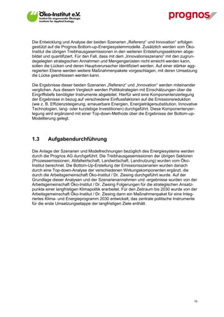 Die Entwicklung und Analyse der beiden Szenarien „Referenz“ und Innovation“ erfolgen
gestützt auf die Prognos Bottom-up-Energiesystemmodelle. Zusätzlich werden vom Öko-
Institut die übrigen Treibhausgasemissionen in den weiteren Entstehungssektoren abge-
bildet und quantifiziert. Für den Fall, dass mit dem „Innovationsszenario“ mit den zugrun-
degelegten strategischen Annahmen und Mengengerüsten nicht erreicht werden kann,
sollen die Lücken und deren Hauptverursacher identifiziert werden. Auf einer stärker agg-
regierten Ebene werden weitere Maßnahmenpakete vorgeschlagen, mit deren Umsetzung
die Lücke geschlossen werden kann.

Die Ergebnisse dieser beiden Szenarien „Referenz“ und „Innovation“ werden miteinander
verglichen. Aus diesem Vergleich werden Politikstrategien mit Einschätzungen über die
Eingriffstiefe benötigter Instrumente abgeleitet. Hierfür wird eine Komponentenzerlegung
der Ergebnisse in bezug auf verschiedene Einflussfaktoren auf die Emissionsreduktion
(wie z. B. Effizienzsteigerung, erneuerbare Energien, Energieträgersubstitution, Innovative
Technologien, lang- oder kurzlebige Investitionen) durchgeführt. Diese Komponentenzer-
legung wird ergänzend mit einer Top-down-Methode über die Ergebnisse der Bottom-up-
Modellierung gelegt.




1.3      Aufgabendurchführung

Die Anlage der Szenarien und Modellrechnungen bezüglich des Energiesystems werden
durch die Prognos AG durchgeführt. Die Treibhausgasemissionen der übrigen Sektoren
(Prozessemissionen, Abfallwirtschaft, Landwirtschaft, Landnutzung) wurden vom Öko-
Institut berechnet. Die Bottom-Up-Erstellung der Emissionsszenarien wurden danach
durch eine Top-down-Analyse der verschiedenen Wirkungskomponenten ergänzt, die
durch die Arbeitsgemeinschaft Öko-Institut / Dr. Ziesing durchgeführt wurde. Auf der
Grundlage dieser Analysen und der Szenarienannahmen und -ergebnisse wurden von der
Arbeitsgemeinschaft Öko-Institut / Dr. Ziesing Folgerungen für die strategischen Ansatz-
punkte einer langfristigen Klimapolitik erarbeitet. Für den Zeitraum bis 2030 wurde von der
Arbeitsgemeinschaft Öko-Institut / Dr. Ziesing dann ein Maßnahmenpaket für eine Integ-
riertes Klima- und Energieprogramm 2030 entwickelt, das zentrale politische Instrumente
für die erste Umsetzungsetappe der langfristigen Ziele enthält.




V13_091014                                                                               10
 