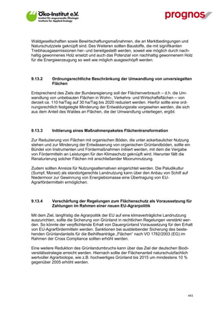 Waldgesellschaften sowie Bewirtschaftungsmaßnahmen, die an Marktbedingungen und
Naturschutzziele geknüpft sind. Des Weiteren sollten Baustoffe, die mit signifikanten
Treibhausgasemissionen her- und bereitgestellt werden, soweit wie möglich durch nach-
haltig gewonnenes Holz ersetzt und auch das Potenzial von nachhaltig gewonnenem Holz
für die Energieerzeugung so weit wie möglich ausgeschöpft werden.



9.13.2       Ordnungsrechtliche Beschränkung der Umwandlung von unversiegelten
             Flächen

Entsprechend des Ziels der Bundesregierung soll der Flächenverbrauch – d.h. die Um-
wandlung von unbebauten Flächen in Wohn-, Verkehrs- und Wirtschaftsflächen – von
derzeit ca. 110 ha/Tag auf 30 ha/Tag bis 2020 reduziert werden. Hierfür sollte eine ord-
nungsrechtlich festgelegte Minderung der Entwaldungsrate vorgesehen werden, die sich
aus dem Anteil des Waldes an Flächen, die der Umwandlung unterliegen, ergibt.



9.13.3       Initiierung eines Maßnahmenpaketes Flächentransformation

Zur Reduzierung von Flächen mit organischen Böden, die unter ackerbaulicher Nutzung
stehen und zur Minderung der Entwässerung von organischen Grünlandböden, sollte ein
Bündel von Instrumenten und Fördermaßnahmen initiiert werden, mit dem die Vergabe
von Fördermitteln an Leistungen für den Klimaschutz geknüpft wird. Hierunter fällt die
Renaturierung solcher Flächen mit anschließender Moorumnutzung.

Zudem sollten Anreize für Nutzungsalternativen eingerichtet werden. Die Paludikultur
(Sumpf, Morast) als standortgerechte Landnutzung kann über den Anbau von Schilf auf
Niedermoor zur Gewinnung von Energiebiomasse eine Übertragung von EU-
Agrarfördermitteln ermöglichen.



9.13.4       Verschärfung der Regelungen zum Flächenschutz als Voraussetzung für
             Zahlungen im Rahmen einer neuen EU-Agrarpolitik

Mit dem Ziel, langfristig die Agrarpolitik der EU auf eine klimaverträgliche Landnutzung
auszurichten, sollte die Sicherung von Grünland in rechtlichen Regelungen verstärkt wer-
den. So könnte der verpflichtende Erhalt von Dauergrünland Voraussetzung für den Erhalt
von EU-Agrarfördermitteln werden. Sanktionen bei ausbleibender Sicherung des beste-
henden Grünlandanteils für die Beihilfeanträge „Flächen“ nach VO 1782/2003 (EG) im
Rahmen der Cross Compliance sollten erhöht werden.

Eine weitere Reduktion des Grünlandumbruchs kann über das Ziel der deutschen Biodi-
versitätsstrategie erreicht werden. Hiernach sollte der Flächenanteil naturschutzfachlich
wertvoller Agrarbiotope, wie z.B. hochwertiges Grünland bis 2015 um mindestens 10 %
gegenüber 2005 erhöht werden.




V13_091014                                                                              443
 