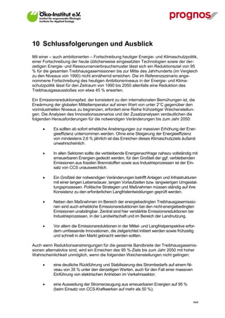 10 Schlussfolgerungen und Ausblick
Mit einer – auch ambitionierten – Fortschreibung heutiger Energie- und Klimaschutzpolitik,
einer Fortschreibung der heute üblicherweise eingesetzten Technologien sowie der der-
zeitigen Energie- und Ressourcenverbrauchsmuster lässt sich ein Reduktionsziel von 95
% für die gesamten Treibhausgasemissionen bis zur Mitte des Jahrhunderts (im Vergleich
zu den Niveaus von 1990) nicht annähernd erreichen. Die im Referenzszenario ange-
nommene Fortschreibung des heutigen Ambitionsniveaus in der Energie- und Klima-
schutzpolitik lässt für den Zeitraum von 1990 bis 2050 allenfalls eine Reduktion des
Treibhausgasausstoßes von etwa 45 % erwarten.

Ein Emissionsreduktionspfad, der konsistent zu den internationalen Bemühungen ist, die
Erwärmung der globalen Mitteltemperatur auf einen Wert von unter 2°C gegenüber den
vorindustriellen Niveaus zu begrenzen, erfordert eine Reihe frühzeitiger Weichenstellun-
gen. Die Analysen des Innovationsszenarios und der Zusatzanalysen verdeutlichen die
folgenden Herausforderungen für die notwendigen Veränderungen bis zum Jahr 2050:

            Es sollten ab sofort erhebliche Anstrengungen zur massiven Erhöhung der Ener-
             gieeffizienz unternommen werden. Ohne eine Steigerung der Energieeffizienz
             von mindestens 2,6 % jährlich ist das Erreichen dieses Klimaschutzziels äußerst
             unwahrscheinlich.

            In allen Sektoren sollte die verbleibende Energienachfrage nahezu vollständig mit
             erneuerbaren Energien gedeckt werden, für den Großteil der ggf. verbleibenden
             Emissionen aus fossilen Brennstoffen sowie aus Industrieprozessen ist der Ein-
             satz von CCS unausweichlich.

            Ein Großteil der notwendigen Veränderungen betrifft Anlagen und Infrastrukturen
             mit einer langen Lebensdauer, langen Vorlaufzeiten bzw. langwierigen Umgestal-
             tungsprozessen. Politische Strategien und Maßnahmen müssen ständig auf ihre
             Konsistenz zu den erforderlichen Langfristentwicklungen geprüft werden.

            Neben den Maßnahmen im Bereich der energiebedingten Treibhausgasemissio-
             nen sind auch erhebliche Emissionsreduktionen bei den nicht-energiebedingten
             Emissionen unabdingbar. Zentral sind hier verstärkte Emissionsreduktionen bei
             Industrieprozessen, in der Landwirtschaft und im Bereich der Landnutzung.

            Vor allem die Emissionsreduktionen in der Mittel- und Langfristperspektive erfor-
             dern umfassende Innovationen, die zielgerichtet initiiert werden sowie frühzeitig
             und schnell in den Markt gebracht werden sollten.

Auch wenn Reduktionsanstrengungen für die gesamte Bandbreite der Treibhausgasemis-
sionen alternativlos sind, wird ein Erreichen des 95 %-Ziels bis zum Jahr 2050 mit hoher
Wahrscheinlichkeit unmöglich, wenn die folgenden Weichenstellungen nicht gelingen:

            eine deutliche Rückführung und Stabilisierung des Strombedarfs auf einem Ni-
             veau von 35 % unter den derzeitigen Werten, auch für den Fall einer massiven
             Einführung von elektrischen Antrieben im Verkehrssektor;

            eine Ausweitung der Stromerzeugung aus erneuerbaren Energien auf 95 %
             (beim Einsatz von CCS-Kraftwerken auf mehr als 50 %);


V13_091014                                                                                  444
 