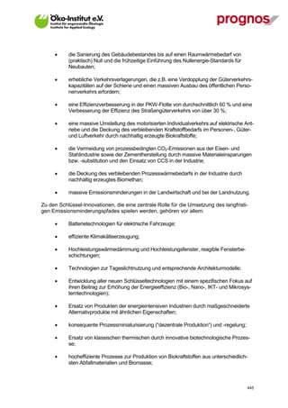       die Sanierung des Gebäudebestandes bis auf einen Raumwärmebedarf von
             (praktisch) Null und die frühzeitige Einführung des Nullenergie-Standards für
             Neubauten;

            erhebliche Verkehrsverlagerungen, die z.B. eine Verdopplung der Güterverkehrs-
             kapazitäten auf der Schiene und einen massiven Ausbau des öffentlichen Perso-
             nenverkehrs erfordern;

            eine Effizienzverbesserung in der PKW-Flotte von durchschnittlich 60 % und eine
             Verbesserung der Effizienz des Straßengüterverkehrs von über 30 %;

            eine massive Umstellung des motorisierten Individualverkehrs auf elektrische Ant-
             riebe und die Deckung des verbleibenden Kraftstoffbedarfs im Personen-, Güter-
             und Luftverkehr durch nachhaltig erzeugte Biokraftstoffe;

            die Vermeidung von prozessbedingten CO2-Emissionen aus der Eisen- und
             Stahlindustrie sowie der Zementherstellung durch massive Materialeinsparungen
             bzw. -substitution und den Einsatz von CCS in der Industrie;

            die Deckung des verbleibenden Prozesswärmebedarfs in der Industrie durch
             nachhaltig erzeugtes Biomethan;

            massive Emissionsminderungen in der Landwirtschaft und bei der Landnutzung.

Zu den Schlüssel-Innovationen, die eine zentrale Rolle für die Umsetzung des langfristi-
gen Emissionsminderungspfades spielen werden, gehören vor allem:

            Batterietechnologien für elektrische Fahrzeuge;

            effiziente Klimakälteerzeugung;

            Hochleistungswärmedämmung und Hochleistungsfenster, reagible Fensterbe-
             schichtungen;

            Technologien zur Tageslichtnutzung und entsprechende Architekturmodelle;

            Entwicklung aller neuen Schlüsseltechnologien mit einem spezifischen Fokus auf
             ihren Beitrag zur Erhöhung der Energieeffizienz (Bio-, Nano-, IKT- und Mikrosys-
             temtechnologien);

            Ersatz von Produkten der energieintensiven Industrien durch maßgeschneiderte
             Alternativprodukte mit ähnlichen Eigenschaften;

            konsequente Prozessminiaturisierung (“dezentrale Produktion“) und -regelung;

            Ersatz von klassischen thermischen durch innovative biotechnologische Prozes-
             se;

            hocheffiziente Prozesse zur Produktion von Biokraftstoffen aus unterschiedlich-
             sten Abfallmaterialien und Biomasse;



V13_091014                                                                                   445
 