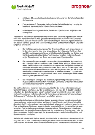       effektivere CO2-Abscheidungstechnologien und Lösung von Sicherheitsfragen bei
             der Lagerung;

            Photovoltaik der 3. Generation (polymerbasiert, farbstoffbasiert etc.), um die Ab-
             hängigkeit von strategischen Rohstoffen zu verringern;

            Grundlagenforschung Geothermie: Sicherheit, Exploration und Prognostik des
             Untergrunds.

Neben einer Vielzahl von technischen Innovationen sind Veränderungen bei den Produk-
tions- und Konsummustern in ihrer gesamten Breite sowie ein massiver Strukturwandel
unverzichtbar. Darüber hinaus werden sich die notwendigen Veränderungen nur realisie-
ren lassen, wenn es gelingt, eine konsequent systemare Sicht der notwendigen Umgestal-
tungen zu entwickeln:

            Die vielfältigen Veränderungen auf der Energienachfrage und –angebotsseite er-
             fordern eine massive Neu- bzw. Umgestaltung der Infrastruktur für Strom, Gas
             und CO2 sowie systematische und langfristig angelegte Ansätze zur System- und
             Marktintegration klimafreundlicher Technologien, vor allem im Bereich fluktuie-
             render Einspeisungen von Strom aus erneuerbaren Energiequellen.

            Die massiven Emissionsreduktionen erfordern eine strategische Neubewertung
             des Umgangs mit knappen Ressourcen für eine Reihe wichtiger Klimaschutzop-
             tionen. Der Einsatz von Biomasse muss sich neben den verfügbaren Mengen im
             nationalen, europäischen und internationalen Raum und der Forderung nach ei-
             nem möglichst effizienten Einsatz auch an der Frage ausrichten, wo der Biomas-
             seeinsatz auch langfristig ohne Alternative ist. Die beschränkten CO2-Speicher-
             reservoirs erfordern Nutzungsprioritäten für CCS und eine entsprechende Bewirt-
             schaftung der Speicherressourcen.

            Die notwendigen Strategien zur Bereitstellung nachhaltig erzeugter Biomasse
             müssen (mit einem erheblichen Vorlauf) die Erarbeitung und Durchsetzung stren-
             ger Nachhaltigkeitsstandards beinhalten.

Die Mehrkosten einer massiven Emissionsreduktion für die im Innovationsszenario ver-
folgten Strategien erscheinen auf der Investitionsseite mit max. 0,6 % des BIP als über-
schaubar. Die Belastungen sind jedoch ungleichmäßig verteilt (z. B. hohe, nicht amorti-
sierbare Investitionen im Gebäudebereich). Hier müssen angemessene Instrumente zur
Umlegung und Verteilung der Mehrkosten geschaffen werden.

Notwendig sind weitaus ambitioniertere, besser abgestimmte und komplexer angelegte
Instrumente und Instrumentenpakete als bislang in der Energie- und Klimaschutzpolitik
diskutiert, die Einbettung dieser Instrumente in langfristig ausgerichtete und berechenbare
Ziele und politische Strategien sowie ein breiter gesellschaftlicher Konsens über die stra-
tegischen Ziele und eine ausgeglichene Lastenverteilung. Dieser Konsens muss insbe-
sondere auch die Ausschöpfung der Potenziale der erneuerbaren Energien und / oder der
Speicheroptionen für CO2, aber auch die Notwendigkeit von veränderten Mobilitäts- und
Konsummustern beinhalten.

Jenseits von den technisch-wirtschaftlich erschließbaren Potentialen zur Emissionsminde-
rung und den zu ihrer Umsetzung notwendigen politischen Instrumentierung wird es nicht
zuletzt darauf ankommen, eine unterstützende Akzeptanz des erforderlichen Umstruktu-


V13_091014                                                                                    446
 