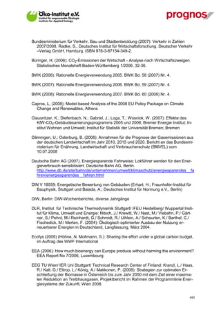 Bundesministerium für Verkehr, Bau und Stadtentwicklung (2007): Verkehr in Zahlen
  2007/2008. Radke, S., Deutsches Institut für Wirtschaftsforschung. Deutscher Verkehr
  –Verlag GmbH, Hamburg. ISBN 978-3-87154-349-2.

Büringer, H. (2006): CO2-Emissionen der Wirtschaft - Analyse nach Wirtschaftszweigen.
  Statistisches Monatsheft Baden-Württemberg 1/2006, 32-36.

BWK (2006): Rationelle Energieverwendung 2005. BWK Bd. 58 (2007) Nr. 4.

BWK (2007): Rationelle Energieverwendung 2006. BWK Bd. 59 (2007) Nr. 4.

BWK (2008): Rationelle Energieverwendung 2007. BWK Bd. 60 (2008) Nr. 4.

Capros, L, (2008): Model-based Analysis of the 2008 EU Policy Package on Climate
  Change and Renewables, Athens

Clausnitzer, K.; Diefenbach, N.; Gabriel, J.; Loga, T.; Wosniok, W. (2007): Effekte des
   KfW-CO2-Gebäudesanierungsprogramms 2005 und 2006; Bremer Energie Institut; In-
   stitut Wohnen und Umwelt; Institut für Statistik der Universität Bremen; Bremen

Dämmgen, U.; Osterburg, B. (2008): Annahmen für die Prognose der Gasemissionen aus
  der deutschen Landwirtschaft im Jahr 2010, 2015 und 2020. Bericht an das Bundesmi-
  nisterium für Enährung, Landwirtschaft und Verbraucherschutz (BMVEL) vom
  10.07.2008

Deutsche Bahn AG (2007). Energiesparende Fahrweise; Lokführer werden für den Ener-
  gieverbrauch sensibilisiert. Deutsche Bahn AG, Berlin.
  http://www.db.de/site/bahn/de/unternehmen/umwelt/klimaschutz/energiesparendes__fa
  hren/energiesparendes__fahren.html

DIN V 18559: Energetische Bewertung von Gebäuden (Erhart, H.; Fraunhofer-Institut für
  Bauphysik, Stuttgart und Balada, A.; Deutsches Institut für Normung e.V., Berlin)

DIW, Berlin: DIW-Wochenberichte, diverse Jahrgänge

DLR, Institut für Technische Thermodynamik Stuttgart/ IFEU Heidelberg/ Wuppertal Insti-
  tut für Klima, Umwelt und Energie: Nitsch, J./ Krewitt, W./ Nast, M./ Viebahn, P./ Gärt-
  ner, S./ Pehnt, M./ Reinhardt, G./ Schmidt, R./ Uihlein, A./ Scheurlen, K./ Barthel, C./
  Fischedick, M./ Merten, F. (2004): Ökologisch optimierter Ausbau der Nutzung er-
  neuerbarer Energien in Deutschland, Langfassung, März 2004.

Ecofys (2009) (Höhne, N. Moltmann, S.): Sharing the effort under a global carbon budget,
  im Auftrag des WWF International

EEA (2006): How much bioenergy can Europe produce without harming the environment?
  EEA Report No 7/2006, Luxembourg

EEG TU Wien/ IER Uni Stuttgart/ Technical Research Center of Finland: Kranzl, L./ Haas,
  R./ Kalt, G./ Eltrop, L./ König, A./ Makkonen, P. (2008): Strategien zur optimalen Er-
  schließung der Biomasse in Österreich bis zum Jahr 2050 mit dem Ziel einer maxima-
  len Reduktion an Treibhausgasen, Projektbericht im Rahmen der Programmlinie Ener-
  giesysteme der Zukunft, Wien 2008.


V13_091014                                                                             450
 