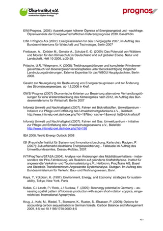 EWI/Prognos. (2006): Auswirkungen höherer Ölpreise of Energieangebot und –nachfrage.
  Ölpreisvariante der Energiewirtschaftlichen Referenzprognose 2030. Basel/Köln

EWI / Prognos AG (2007): Energieszenarien für den Energiegipfel 2007, im Auftrag des
  Bundesministeriums für Wirtschaft und Technologie, Berlin 2007

Freibauer, A. , Drösler M., Gensior A., Schulze E.-D. (2009): Das Potenzial von Wäldern
   und Mooren für den Klimaschutz in Deutschland und auf globaler Ebene. Natur und
   Landschaft, Heft 10-2009, p.20-25.

Fritsche, U.R./ Wiegmann, K. (2008): Treibhausgasbilanzen und kumulierter Primärener-
   gieverbrauch von Bioenergiekonversionspfaden unter Berücksichtigung möglicher
   Landnutzungsänderungen, Externe Expertise für das WBGU Hauptgutachten, Berlin
   2008.

Gesetz zur Neuregelung der Besteuerung von Energieerzeugnissen und zur Änderung
  des Stromsteuergesetzes, ab 1.8.2006 in Kraft

GWS/ Prognos (2007) Ökonomische Kriterien zur Bewertung alternativer Verhandlungslö-
  sungen für eine Weiterentwicklung des Klimaregimes nach 2012, im Auftrag des Bun-
  desministeriums für Wirtschaft, Berlin 2007

Infonetz Umwelt und Nachhaltigkeit (2007). Fahren mit Biokraftstoffen. Umweltzentrum -
   Initiative zur Pflege und Entfaltung des Umweltschutzgedankens e.V., Bielefeld.
   http://www.infonetz-owl.de/index.php?id=197&no_cache=1&sword_list[]=biokraftstoff

Infonetz Umwelt und Nachhaltigkeit (2007). Fahren mit Gas. Umweltzentrum - Initiative
   zur Pflege und Entfaltung des Umweltschutzgedankens e.V., Bielefeld.
   http://www.infonetz-owl.de/index.php?id=198

IEA 2008, World Energy Outlook 2008

ISI (Fraunhofer Institut für System- und Innovationsforschung, Karlsruhe), Radgen, P.
   (2007): Zukunftsmarkt elektrische Energiespeicherung – Fallstudie im Auftrag des
   Umweltbundesamtes, Dessau-Roßlau, 2007.

IVT/ProgTrans/STASA (2004). Analyse von Änderungen des Mobilitätsverhaltens - insbe-
   sondere der Pkw-Fahrleistung- als Reaktion auf geänderte Kraftstoffpreise. Institut für
   angewandte Verkehrs- und Tourismusleistung e.V., Heilbronn, ProgTrans AG, Basel
   und Steinbeis-Transferzentrum Angewandte Systemanalyse, Stuttgart. Im Auftrag des
   Bundesministerium für Verkehr, Bau- und Wohnungswesen, Bonn.

Kaya, Y, Yokobori, K. (1997): Environment, Energy, and Economy: strategies for sustain-
  ability, Tokyo, New York, Paris

Kollas, C./ Lasch, P./ Rock, J./ Suckow, F. (2009): Bioenergy potential in Germany – as-
  sessing spatial pattern of biomass production with aspen short-rotation coppice, einge-
  reicht bei: International Agrophysics.

Krug, J., Kohl, M., Riedel, T., Bormann, K., Rueter, S., Elsasser, P. (2009): Options for
   accounting carbon sequestration in German forests. Carbon Balance and Management
   2009, 4:5 doi:10.1186/1750-0680-4-5


V13_091014                                                                              451
 