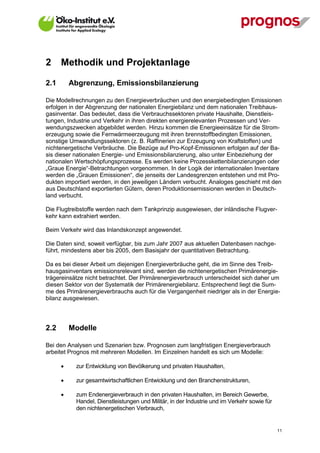 2     Methodik und Projektanlage

2.1       Abgrenzung, Emissionsbilanzierung

Die Modellrechnungen zu den Energieverbräuchen und den energiebedingten Emissionen
erfolgen in der Abgrenzung der nationalen Energiebilanz und dem nationalen Treibhaus-
gasinventar. Das bedeutet, dass die Verbrauchssektoren private Haushalte, Dienstleis-
tungen, Industrie und Verkehr in ihren direkten energierelevanten Prozessen und Ver-
wendungszwecken abgebildet werden. Hinzu kommen die Energieeinsätze für die Strom-
erzeugung sowie die Fernwärmeerzeugung mit ihren brennstoffbedingten Emissionen,
sonstige Umwandlungssektoren (z. B. Raffinerien zur Erzeugung von Kraftstoffen) und
nichtenergetische Verbräuche. Die Bezüge auf Pro-Kopf-Emissionen erfolgen auf der Ba-
sis dieser nationalen Energie- und Emissionsbilanzierung, also unter Einbeziehung der
nationalen Wertschöpfungsprozesse. Es werden keine Prozesskettenbilanzierungen oder
„Graue Energie“-Betrachtungen vorgenommen. In der Logik der internationalen Inventare
werden die „Grauen Emissionen“, die jenseits der Landesgrenzen entstehen und mit Pro-
dukten importiert werden, in den jeweiligen Ländern verbucht. Analoges geschieht mit den
aus Deutschland exportierten Gütern, deren Produktionsemissionen werden in Deutsch-
land verbucht.

Die Flugtreibstoffe werden nach dem Tankprinzip ausgewiesen, der inländische Flugver-
kehr kann extrahiert werden.

Beim Verkehr wird das Inlandskonzept angewendet.

Die Daten sind, soweit verfügbar, bis zum Jahr 2007 aus aktuellen Datenbasen nachge-
führt, mindestens aber bis 2005, dem Basisjahr der quantitativen Betrachtung.

Da es bei dieser Arbeit um diejenigen Energieverbräuche geht, die im Sinne des Treib-
hausgasinventars emissionsrelevant sind, werden die nichtenergetischen Primärenergie-
trägereinsätze nicht betrachtet. Der Primärenergieverbrauch unterscheidet sich daher um
diesen Sektor von der Systematik der Primärenergiebilanz. Entsprechend liegt die Sum-
me des Primärenergieverbrauchs auch für die Vergangenheit niedriger als in der Energie-
bilanz ausgewiesen.




2.2       Modelle

Bei den Analysen und Szenarien bzw. Prognosen zum langfristigen Energieverbrauch
arbeitet Prognos mit mehreren Modellen. Im Einzelnen handelt es sich um Modelle:

            zur Entwicklung von Bevölkerung und privaten Haushalten,

            zur gesamtwirtschaftlichen Entwicklung und den Branchenstrukturen,

            zum Endenergieverbrauch in den privaten Haushalten, im Bereich Gewerbe,
             Handel, Dienstleistungen und Militär, in der Industrie und im Verkehr sowie für
             den nichtenergetischen Verbrauch,


V13_091014                                                                                     11
 
