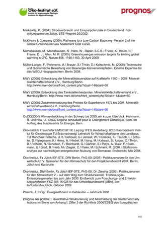 Markewitz, P. (2004): Stromverbrauch und Einsparpotenziale in Deutschland. For-
  schungszentrum Jülich. STE-Preprint 25/2002.

McKinsey & Company (2009): Pathways to a Low-Carbon Economy. Version 2 of the
  Global Greenhouse Gas Abatement Cost Curve.

Meinshausen, M.; Meinshausen, N.; Hare, W., Raper, S.C.B.; Frieler, K.; Knutti, R.;
  Frame, D. J.; Allen, M. R. (2009): Greenhouse-gas emission targets for limiting global
  warming to 2°C. Nature 458, 1158-1163, 30 April 2009.

Müller-Langer, F./ Perimenis, A./ Brauer, S./ Thrän, D./ Kaltschmitt, M. (2008): Technische
  und ökonomische Bewertung von Bioenergie-Konversionspfaden, Externe Expertise für
  das WBGU Hauptgutachten, Berlin 2008.

MWV (2008): Entwicklung der Mineralölsteuersätze auf Kraftstoffe 1950 – 2007. Mineral-
 ölwirtschaftsverband e.V., Hamburg/Berlin.
 http://www.mwv.de/cms/front_content.php?idcat=14&idart=60

MWV (2008): Entwicklung des Tankstellenbestandes. Mineralölwirtschaftsverband e.V.,
 Hamburg/Berlin. http://www.mwv.de/cms/front_content.php?idcat=14&idart=50

MWV (2008): Zusammensetzung des Preises für Superbenzin 1972 bis 2007. Mineralöl-
 wirtschaftsverband e.V., Hamburg/Berlin.
 http://www.mwv.de/cms/front_content.php?idcat=14&idart=56

OcCC(2004), Klimaentwicklung in der Schweiz bis 2050; ein kurzer Überblick. Hohmann,
  R. und Neu, U., OcCC Organe consultatif pour le Changement Climatique, Bern. Im
  Auftrag des bundesamts für Energie, Bern

Öko-Institut/ Fraunhofer UMSICHT/ IE Leipzig/ IFEU Heidelberg/ IZES Saarbrücken/ Insti-
  tut für Geoökologie TU Braunschweig/ Lehrstuhl für Wirtschaftstheorie des Landbaus
  TU München: Fritsche, U.R./ Dehoust, G./ Jenseit, W./ Hünecke, K./ Tausch, L./ Schü-
  ler, D./ Wiegmann, K./ Heinz, A./ Hiebel, M./ Ising, M./ Kabasci, S./ Unger, C./ Thrän,
  D./ Fröhlich, N./ Scholwin, F./ Reinhardt, G./ Gärtner, S./ Patyk, A./ Baur, F./ Bem-
  mann, U./ Groß, B./ Heib, M./ Ziegler, C./ Flake, M./ Schmehl, M. (2004): Stoffstrom-
  analyse zur nachhaltigen energetischen Nutzung von Biomasse, Endbericht, Mai 2004.

Öko-Institut, Fz Jülich IEF-STE, DIW Berlin, FhG-ISI (2007): Politikszenarien für den Um-
  weltschutz IV. Szenarien für den Klimaschutz für den Projektionsbericht 2007, Berlin,
  Jülich und Karlsruhe

Öko-Institut, DIW Berlin, Fz Jülich IEF-STE, FhG-ISI, Dr. Ziesing (2009): Politikszenarien
  für den Klimaschutz V – auf dem Weg zum Strukturwandel. Treibhausgas-
  Emissionsszenarien bis zum Jahr 2030. Endbericht zum Forschungs- und Entwick-
  lungsvorhaben FKZ 306 16 025 für das Umweltbundesamt (UBA), Ber-
  lin/Karlsruhe/Jülich, Oktober 2009

Pöschk, J.; Hrsg.: Energieeffizienz in Gebäuden – Jahrbuch 2006

Prognos AG (2009a) : Quantitative Strukturierung und Abschätzung der deutschen Early
   Actions im Sinne von Anhang I, Ziffer 3 der Richtlinie 2006/32/EG des Europäischen



V13_091014                                                                              452
 