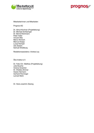 Mitarbeiterinnen und Mitarbeiter:

Prognos AG

Dr. Almut Kirchner (Projektleitung)
Dr. Michael Schlesinger
Dr. Bernd Weinmann
Peter Hofer
Vincent Rits
Marco Wünsch
Marcus Koepp
Lucas Kemper
Ute Zweers
Samuel Straßburg

Redaktionsassistenz: Andrea Ley



Öko-Institut e.V.

Dr. Felix Chr. Matthes (Projektleitung)
Julia Busche
Verena Graichen
Dr. Wiebke Zimmer
Hauke Hermann
Gerhard Penninger
Lennart Mohr



Dr. Hans-Joachim Ziesing
 
