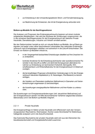       zur Entwicklung in den Umwandlungssektoren Strom- und Fernwärmeerzeugung,

            zur Bestimmung der Emissionen, die mit der Energienutzung verbunden sind.



Bottom-up-Modelle für die Nachfragesektoren

Die Analysen und Prognosen des Endenergieverbrauchs basieren auf einem modular
aufgebauten Modellsystem. Hier wird die Synthese der Schätzungen vorgenommen, die
in den einzelnen Nachfragemodulen für den Energieverbrauch der Sektoren Private
Haushalte, Dienstleistungen, Industrie und Verkehr ermittelt werden.

Bei den Sektormodulen handelt es sich um robuste Bottom-up-Modelle, die auf Basis ge-
eigneter und weiter unten näher beschriebener Leitvariablen den sektoralen Endenergie-
verbrauch nach Energieträgern abbilden und szenarisch in die Zukunft fortschreiben. Der
Einsatz von Bottom-up-Modellen erlaubt es,

            in der Vergangenheit beobachtete Entwicklungen detailliert auf ihre Ursachen hin
             zu analysieren,

            konkrete Annahmen für die Entwicklung technischer oder sozioökonomischer Pa-
             rameter in der Zukunft zu treffen und damit die Konsequenzen alternativer An-
             nahmen zur Entwicklung von technischem Fortschritt, Demografie, Wirt-
             schaftswachstum und Wirtschaftsstruktur für den Energieverbrauch im Detail auf-
             zuzeigen,

            die bei langfristigen Prognosen erforderlichen Veränderungen im für den Energie-
             verbrauch relevanten Kapitalstock (z. B. Heizanlagen, Pkw-Bestand) zu berück-
             sichtigen,

            die Variation von Parametern (politischen Maßnahmen) in Szenarien und Varian-
             tenrechnungen angemessen zu berücksichtigen,

            die Auswirkungen energiepolitischer Maßnahmen und ihrer Kosten zu untersu-
             chen.

Die Auswirkungen von Energiepreisveränderungen (inkl. steuerlicher Maßnahmen) auf
den Energieverbrauch werden mit Hilfe ökonometrischer Verfahren abgeschätzt (Elastizi-
tätenansatz) und in die Bottom-up-Modelle integriert.



2.2.1.1         Private Haushalte

Die Energienachfrage im Sektor private Haushalte wird differenziert nach den Verwen-
dungszwecken Raumwärme, Warmwasser, Kochen sowie Strombedarf für Elektrohaus-
haltsgeräte analysiert und in die Zukunft entwickelt.

Das Submodul Raumwärme der privaten Haushalte setzt sich aus den Elementen Ge-
bäudebestandsmodell und Energiebedarfsmodell zusammen.



V13_091014                                                                                 12
 