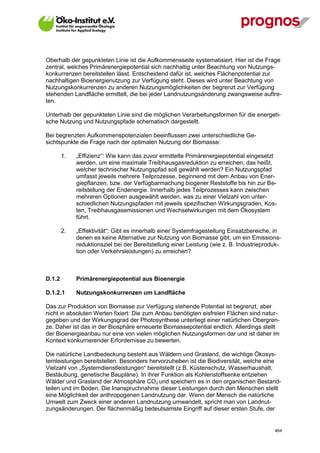 Oberhalb der gepunkteten Linie ist die Aufkommensseite systematisiert. Hier ist die Frage
zentral, welches Primärenergiepotential sich nachhaltig unter Beachtung von Nutzungs-
konkurrenzen bereitstellen lässt. Entscheidend dafür ist, welches Flächenpotential zur
nachhaltigen Bioenergienutzung zur Verfügung steht. Dieses wird unter Beachtung von
Nutzungskonkurrenzen zu anderen Nutzungsmöglichkeiten der begrenzt zur Verfügung
stehenden Landfläche ermittelt, die bei jeder Landnutzungsänderung zwangsweise auftre-
ten.

Unterhalb der gepunkteten Linie sind die möglichen Verarbeitungsformen für die energeti-
sche Nutzung und Nutzungspfade schematisch dargestellt.

Bei begrenzten Aufkommenspotenzialen beeinflussen zwei unterschiedliche Ge-
sichtspunkte die Frage nach der optimalen Nutzung der Biomasse:

        1.   „Effizienz“: Wie kann das zuvor ermittelte Primärenergiepotential eingesetzt
             werden, um eine maximale Treibhausgasreduktion zu erreichen, das heißt,
             welcher technischer Nutzungspfad soll gewählt werden? Ein Nutzungspfad
             umfasst jeweils mehrere Teilprozesse, beginnend mit dem Anbau von Ener-
             giepflanzen, bzw. der Verfügbarmachung biogener Reststoffe bis hin zur Be-
             reitstellung der Endenergie. Innerhalb jedes Teilprozesses kann zwischen
             mehreren Optionen ausgewählt werden, was zu einer Vielzahl von unter-
             schiedlichen Nutzungspfaden mit jeweils spezifischen Wirkungsgraden, Kos-
             ten, Treibhausgasemissionen und Wechselwirkungen mit dem Ökosystem
             führt.

        2.   „Effektivität“: Gibt es innerhalb einer Systemfragestellung Einsatzbereiche, in
             denen es keine Alternative zur Nutzung von Biomasse gibt, um ein Emissions-
             reduktionsziel bei der Bereitstellung einer Leistung (wie z. B. Industrieproduk-
             tion oder Verkehrsleistungen) zu erreichen?



D.1.2        Primärenergiepotential aus Bioenergie

D.1.2.1      Nutzungskonkurrenzen um Landfläche

Das zur Produktion von Biomasse zur Verfügung stehende Potential ist begrenzt, aber
nicht in absoluten Werten fixiert: Die zum Anbau benötigten eisfreien Flächen sind natur-
gegeben und der Wirkungsgrad der Photosynthese unterliegt einer natürlichen Obergren-
ze. Daher ist das in der Biosphäre erneuerte Biomassepotential endlich. Allerdings stellt
der Bioenergieanbau nur eine von vielen möglichen Nutzungsformen dar und ist daher im
Kontext konkurrierender Erfordernisse zu bewerten.

Die natürliche Landbedeckung besteht aus Wäldern und Grasland, die wichtige Ökosys-
temleistungen bereitstellen. Besonders hervorzuheben ist die Biodiversität, welche eine
Vielzahl von „Systemdienstleistungen“ bereitstellt (z.B. Küstenschutz, Wasserhaushalt,
Bestäubung, genetische Baupläne). In ihrer Funktion als Kohlenstoffsenke entziehen
Wälder und Grasland der Atmosphäre CO2 und speichern es in den organischen Bestand-
teilen und im Boden. Die Inanspruchnahme dieser Leistungen durch den Menschen stellt
eine Möglichkeit der anthropogenen Landnutzung dar. Wenn der Mensch die natürliche
Umwelt zum Zweck einer anderen Landnutzung umwandelt, spricht man von Landnut-
zungsänderungen. Der flächenmäßig bedeutsamste Eingriff auf dieser ersten Stufe, der


V13_091014                                                                                464
 
