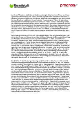 durch den Menschen stattfindet, ist die Umwandlung in Kulturland zum Anbau forst- bzw.
agrarwirtschaftlicher Produkte. Diese Umwandlungsstufe steht in direkter Konkurrenz zu
weiteren Landnutzungsoptionen. Zu nennen wären hier die Ausweisung von Schutzgebie-
ten zum Erhalt der natürlichen Umwelt oder die Verwendung der Fläche für alternative
Klimaschutzmaßnahmen (beispielsweise könnte die Fläche auch zur Aufstellung von So-
lar- oder Windkraftanlagen genutzt werden, welche unter Umständen Endenergie effizien-
ter bereitstellen können als durch Biomasseumwandlung). Die weitere Nutzungsoption als
städtischer Lebensraum fällt trotz der stark angestiegenen Weltbevölkerung mit einer Be-
deckung von 5% der Landfläche nicht so sehr ins Gewicht. Zusammengenommen sind
durch menschliche Eingriffe bereits über drei Viertel der eisfreien Fläche verändert wor-
den.

Bei forstwirtschaftlicher Nutzung des Kulturlandes besteht eine Nutzungskonkurrenz zwi-
schen dem Anbau von Bioenergie und der stofflichen Nutzung von Biomasse. Zurzeit liegt
der Anteil der direkten Holzverwertung als Brennholz bei ca. 40%. Dies ist fast aus-
schließlich auf den hohen Anteil der traditionellen Biomassenutzung in Entwicklungslän-
dern zurückzuführen. Für die direkte bioenergetische Nutzung der forstwirtschaftlichen
Fläche kommt hauptsächlich die Nutzung von Schlagabraum, unbewirtschafteter Auf-
wüchse und für industrielle Zwecke ungeeigneter Einzelbäume in Betracht. In den Indust-
rieländern liegt die wichtigste Anwendung forstlicher Biomasse in der stofflichen Nutzung
(Zellstoffprodukte, Möbel, Baustoff), allerdings kann auch diese Nutzungsform über diver-
se Zuflüsse (Sägenebenprodukte, Schwarzlauge, Kaskadennutzung) zum bioenergeti-
schen Primärenergiepotential beitragen (Kranzl et. al., 2008). Zudem ist zu beachten,
dass die stoffliche Nutzung auch eine Klimaschutzoption darstellen kann, da neben der
Kohlenstoffspeicherung beispielsweise die Verwendung emissionsintensiver Materialien
vermieden werden kann (z. B. Betonherstellung).

Ein Großteil der Landnutzungsänderung von „Naturland“ zu Kulturland wird durch land-
wirtschaftliche Aktivitäten hervorgerufen. Global werden derzeit ca. 50 Mio. km2 landwirt-
schaftlich genutzt, davon 69% als Weide- und 31% als Ackerland. Dabei besteht zwischen
dem Anbau von Energiepflanzen und den Alternativen Nahrungs- und Futtermittelproduk-
tion und stoffliche Nutzung von pflanzlichen Rohstoffen (Kunststoffe, Kosmetika, Textilien,
etc.) eine unmittelbare Konkurrenz, da nicht nur Flächen der Nutzung entzogen werden,
sondern vielfach auch die gleichen pflanzlichen Rohstoffe genutzt werden. Zu dieser di-
rekten Konkurrenz kommen noch eine Reihe indirekter Effekte. Da großteils die gleichen
Agrarrohstoffe und Kapitalausstattung genutzt werden, würde unter sonst gleichen Bedin-
gungen der Anbau von Bioenergiepflanzen über indirekte Effekte zu einem Preisanstieg
bei Nahrungsmitteln führen. Verschärfend kommt hinzu, dass der steigende Wohlstand in
Teilen der Welt zu einem Wandel der Ernährungsgewohnheiten von pflanzlichem Nah-
rungsmittel hin zu fett- und proteinreicher Ernährung führt. Diese Ernährungsweise benö-
tigt allerdings erheblich mehr Fläche, um die gleiche Energiemenge (im Vergleich zu Koh-
lehydraten) bereitzustellen, was wiederum zu einer effektiven Verknappung der zur Nah-
rungsproduktion zur Verfügung stehenden Fläche führt und sich somit auch preistreibend
auswirkt. Auch hier ist zu beachten, dass die Nahrungsproduktion sowie die stoffliche
Nutzung über Koppel-, bzw. Abfallprodukte (z.B. Gülle, Ernterückstände, organische Ab-
fälle) zum Primärenergiepotential beitragen.




V13_091014                                                                              465
 