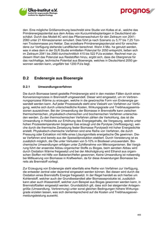 den. Eine mögliche Größenordnung beschreibt eine Studie von Kollas et al., welche das
Primärenergiepotential aus dem Anbau von Kurzumtriebsplantagen in Deutschland ab-
schätzt. Durch das Modell 4C wird das Pflanzenwachstum für den Zeitraum von 2041-
2060 unter 21 Klimaszenarien simuliert. Dies führt je nach Szenario zu 5,77 bis 7,25 Ton-
nen Trockenmasse pro Hektar. Das erzielbare Primärenergiepotenzial wird für verschie-
dene zur Verfügung stehende Landflächen berechnet. Wenn 4 Mio. ha genutzt werden,
was in etwa dem in der DLR Studie ermittelten Potenzial für 2050 entspricht, ließen sich
im Zeitraum 2041 bis 2060 durchschnittlich 415 bis 522 PJ/a erzielen. Rechnet man zu
diesem Wert das Potenzial aus Reststoffen hinzu, ergibt sich, dass die Obergrenze für
das nachhaltige, technische Potential aus Bioenergie, welches in Deutschland 2050 ge-
wonnen werden kann, ungefähr bei 1200 PJ/a liegt.



D.2      Endenergie aus Bioenergie

D.2.1        Umwandlungsverfahren

Die durch Biomasse bereit gestellte Primärenergie wird in den meisten Fällen durch einen
Konversionsprozess in Brennstoff umgewandelt. Dieser wird eingesetzt, um im Verbren-
nungsprozess Wärme zu erzeugen, welche in die gewünschte Form von Endenergie ge-
wandelt werden kann. Auf jeder Prozessstufe steht eine Vielzahl von Verfahren zur Verfü-
gung, welche sich durch unterschiedliche Kosten, Wirkungsgrade und Treibhausgasemis-
sionen auszeichnen. Bei der Umwandlung der Biomasse in Brennstoffe kann zwischen
thermochemischen, physikalisch-chemischen und biochemischen Verfahren unterschie-
den werden. Zu den thermochemischen Verfahren zählen die Verkohlung, das ist die
Umwandlung in Holzkohle zur Erhöhung des Energiegehalts, die Vergasung, welche unter
hohen Prozesstemperaturen biogenes Gas erzeugt und die Pyrolyse (Verflüssigung), wel-
che durch die thermische Zersetzung fester Biomasse Pyrolyseöl mit hoher Energiedichte
erstellt. Physikalisch-chemische Verfahren sind eine Reihe von Verfahren, die durch
Pressung oder Extraktion mit Hilfe eines Lösungsmittels energetische Öle gewinnen. Die-
se Verfahren sind bereits aus der Speiseölproduktion etabliert. Durch Veresterung ist es
zusätzlich möglich, die Öle unter Verlusten von 5-10% in Biodiesel umzuwandeln. Bio-
chemische Umwandlungen erfolgen unter Zuhilfenahme von Mikroorganismen. Bei Vergä-
rung führt der anaerobe Abbau organischer Stoffe zu Biogas, beim aeroben Abbau wird
durch Oxidation Wärme freigesetzt und bei der Alkoholgärung wird Ethanol aus organi-
schen Stoffen mit Hilfe von Bakterien/Hefen gewonnen. Keine Umwandlung ist notwendig
bei Mitfeuerung von Biomasse in Kraftwerken, da für diese Anwendungen Biomasse be-
reits als Brennstoff vorliegt.

Zur Erzeugung von Endenergie steht ebenfalls eine Reihe von Verfahren zur Verfügung,
die entweder zentral oder dezentral eingesetzt werden können. Bei diesen wird durch die
Oxidation eines Brennstoffs Energie freigesetzt. In der Regel handelt es sich hierbei um
Kohlenstoff, welcher auch der Grundbestandteil aller Biomasseprodukte ist, zusätzlich
kann aber auch Wasserstoff, welcher zum Beispiel aus Biogas gewonnen werden kann, in
Brennstoffzellen eingesetzt werden. Grundsätzlich gilt, dass sich bei steigernder Anlagen-
größe (Umwandlung, Verbrennung) unter sonst gleichen Bedingungen höhere Wirkungs-
grade erzielen lassen, was sich dementsprechend auf die Kosten und Treibhausgasver-
meidungsleistung auswirkt.




V13_091014                                                                             469
 
