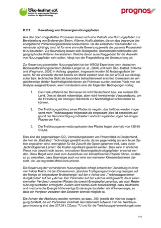 D.2.2        Bewertung von Bioenergienutzungspfaden

Aus den oben vorgestellten Prozessen lassen sich eine Vielzahl von Nutzungspfaden zur
Bereitstellung von Endenergie (Strom, Wärme, Kraft) ableiten, die um das begrenzte bio-
energetische Primärenergiepotenzial konkurrieren. Da die einzelnen Prozessstufen vo-
neinander abhängig sind, ist für eine sinnvolle Bewertung jeweils die gesamte Prozessket-
te zu beurteilen. Zur Beurteilung lassen sich ökologische, ökonomische technische und
geographische Kriterien heranziehen. Welche davon ausschlaggebend für die Auswahl
von Nutzungspfaden sein sollen, hängt von der Fragestellung der Untersuchung ab.

Zur Bewertung potentieller Nutzungspfade hat der WBGU Expertisen beim deutschen
Biomasseforschungszentrum (Müller-Langer et. al., 2008) und beim Öko- Institut (Fritsche
und Wiegmann, 2008) in Auftrag gegeben. Insgesamt wurden 66 Nutzungspfade be-
nannt, für die entweder derzeit bereits ein Markt existiert oder die der WBGU aus ökologi-
scher bzw. technischer Sicht als besonders betrachtenswert erachtet. Gemessen an ver-
gleichsweise strikten Nachhaltigkeitskriterien als Prämisse wurden weitere Pfade von der
Analyse ausgeschlossen, wenn mindestens eine der folgenden Bedingungen vorlag:

        1.   Das Herkunftsland der Biomasse ist nicht Deutschland bzw. ein anderes EU
             Land. Dies ist derzeit notwendige, aber nicht hinreichende Voraussetzung, um
             die Einhaltung der strengen Standards zur Nachhaltigkeit sicherstellen zu
             können.

        2.   Die Treibhausgasbilanz eines Pfades ist negativ, das heißt es werden insge-
             samt mehr Treibhausgase freigesetzt als eingespart (dies ist besonders auf-
             grund der Berücksichtigung indirekter Landnutzungsänderungen bei einigen
             Pfaden der Fall).

        3.   Die Treibhausgasvermeidungskosten des Pfades liegen oberhalb von 420 €/t
             CO2eq.

Dies sind die gegenwärtigen CO2 Vermeidungskosten von Photovoltaik in Deutschland,
die hier als „Backstop“ Technologie gewählt wurde, da sie gegenwärtig als sehr teure Op-
tion angesehen wird, wenngleich für die Zukunft die Option gesehen wird, dass durch
„technologisches Lernen“ die Kosten signifikant gesenkt werden. Dies kann in ähnlicher
Weise von derzeit noch teuren, innovativen Bioenergietechnologiepfaden erwartet wer-
den. Diese Regel kann zwar zum Ausschluss von klimaeffizienten Pfaden führen, ist aber
so zu verstehen, dass Bioenergie auch nur eine von mehreren Klimamaßnahmen dar-
stellt, die um begrenzte Mittel konkurrieren.

Die Bewertung der vorhandenen Nutzungspfade erfolgt anhand der Darstellung in einer
vier Felder Matrix mit den Dimensionen „absolute Treibgausgasminderung bezogen auf
die Menge an eingesetzter Bruttoenergie“ auf der x-Achse und „Treibhausgasvermei-
dungskosten“ auf der y-Achse. Der Parameter auf der x-Achse wird gewählt, da er einen
sinnvollen Vergleich zwischen Pfaden die sowohl Energiepflanzenanbau als auch Reste-
nutzung beinhalten ermöglicht. Zudem wird hierbei auch berücksichtigt, dass elektrische
und mechanische Energie höherwertige Endenergie darstellen als Wärmeenergie, so
dass ein Vergleich zwischen den Sektoren sinnvoll möglich ist.

Die Achsen der Abbildung wurden normiert, so dass „100“ jeweils die höchste Ausprä-
gung darstellt, die ein Parameter innerhalb des Datensatz aufweist. Für die Treibhaus-
gasminderung sind dies 257,54 t CO2eq / TJ und für die Treibhausgasvermeidungskosten


V13_091014                                                                             470
 