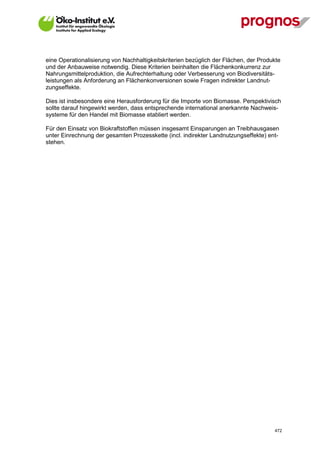 eine Operationalisierung von Nachhaltigkeitskriterien bezüglich der Flächen, der Produkte
und der Anbauweise notwendig. Diese Kriterien beinhalten die Flächenkonkurrenz zur
Nahrungsmittelproduktion, die Aufrechterhaltung oder Verbesserung von Biodiversitäts-
leistungen als Anforderung an Flächenkonversionen sowie Fragen indirekter Landnut-
zungseffekte.

Dies ist insbesondere eine Herausforderung für die Importe von Biomasse. Perspektivisch
sollte darauf hingewirkt werden, dass entsprechende international anerkannte Nachweis-
systeme für den Handel mit Biomasse etabliert werden.

Für den Einsatz von Biokraftstoffen müssen insgesamt Einsparungen an Treibhausgasen
unter Einrechnung der gesamten Prozesskette (incl. indirekter Landnutzungseffekte) ent-
stehen.




V13_091014                                                                            472
 