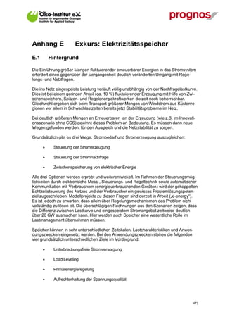 Anhang E                Exkurs: Elektrizitätsspeicher
E.1       Hintergrund

Die Einführung großer Mengen fluktuierender erneuerbarer Energien in das Stromsystem
erfordert einen gegenüber der Vergangenheit deutlich veränderten Umgang mit Rege-
lungs- und Netzfragen.

Die ins Netz eingespeiste Leistung verläuft völlig unabhängig von der Nachfragelastkurve.
Dies ist bei einem geringen Anteil (ca. 10 %) fluktuierender Erzeugung mit Hilfe von Zwi-
schenspeichern, Spitzen- und Regelenergiekraftwerken derzeit noch beherrschbar.
Gleichwohl ergeben sich beim Transport größerer Mengen von Windstrom aus Küstenre-
gionen vor allem in Schwachlastzeiten bereits jetzt Stabilitätsprobleme im Netz.

Bei deutlich größeren Mengen an Erneuerbaren an der Erzeugung (wie z.B. im Innovati-
onsszenario ohne CCS) gewinnt dieses Problem an Bedeutung. Es müssen dann neue
Wegen gefunden werden, für den Ausgleich und die Netzstabilität zu sorgen.

Grundsätzlich gibt es drei Wege, Strombedarf und Stromerzeugung auszugleichen:

            Steuerung der Stromerzeugung

            Steuerung der Stromnachfrage

            Zwischenspeicherung von elektrischer Energie

Alle drei Optionen werden erprobt und weiterentwickelt. Im Rahmen der Steuerungsmög-
lichkeiten durch elektronsiche Mess-, Steuerungs- und Regeltechnik sowie automatischer
Kommunikation mit Verbrauchern (energieverbrauchenden Geräten) wird der gekoppelten
Echtzeitsteuerung des Netzes und der Verbraucher ein gewisses Problemlösungspoten-
zial zugeschrieben. Modellprojekte zu diesen Fragen sind derzeit in Arbeit („e-energy“).
Es ist jedoch zu erwarten, dass allein über Regelungsmechanismen das Problem nicht
vollständig zu lösen ist. Die überschlägigen Rechnungen aus den Szenarien zeigen, dass
die Differenz zwischen Lastkurve und eingespeistem Stromangebot zeitweise deutlich
über 20 GW ausmachen kann. Hier werden auch Speicher eine wesentliche Rolle im
Lastmanagement übernehmen müssen.

Speicher können in sehr unterschiedlichen Zeitskalen, Lastcharakteristiken und Anwen-
dungszwecken eingesetzt werden. Bei den Anwendungszwecken stehen die folgenden
vier grundsätzlich unterschiedlichen Ziele im Vordergrund:

            Unterbrechungsfreie Stromversorgung

            Load Leveling

            Primärenergieregelung

            Aufrechterhaltung der Spannungsqualität




V13_091014                                                                            473
 