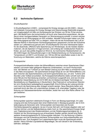 E.2      technische Optionen

Druckluftspeicher

In Druckluftspeichern (CAES – compressed Air Energy storage und AA-CAES – Advan-
ced Adiabatic Compressed Air Energy Storage) wird überschüssige Elektrizität eingesetzt,
um Umgebungsluft mit Hilfe von Kompressoren bei Drücken von 50 bis 70 bar einzula-
gern. Bei Bedarf kann die komprimierte Luft durch eine Gasturbine expandieren, die wie-
derum einen nachgeschalteten Generator zur Stromerzeugung antreibt. In einem solchen
Verfahren ist ein Wirkungsgrad um 50% erzielbar. Aktuelle Forschungen haben zum Ziel,
den Wirkungsgrad auf über 70% zu steigern, indem die bei der Kompression der Luft an-
fallende Wärme in thermischen Hochenergiespeichern gespeichert und bei der Entnahme
wieder zur Lufterwärmung genutzt wird. Druckluftspeicher sind eine interessante Option
für die dezentrale, Offshore-nahe Speicherung von Windenergie, da die meisten Salzfor-
mationen, die als Speicher in Frage kommen, sich entlang der norddeutschen Küste be-
finden, wo auch das größte Angebot an Wind ist. Zur technischen Realisierbarkeit von
AA-CAES liegen die Herausforderungen in der Weiterentwicklung von Kompressoren, die
Temperaturen um 650°C und Drücken von 100 bis 200 bar standhalten sowie in der Er-
forschung von Materialien, welche die Wärme zwischenspeichern.

Pumpspeicher

Pumpspeicherkraftwerke nutzen die Höhendifferenz zwischen einem Speichersee (Ober-
wasser) und einem tiefer gelegenen Reservoir (Unterwasser), um durch Hochpumpen
bzw. den Betrieb von Turbinen je nach Bedarf Leistung aus dem Netz zu entnehmen bzw.
in das Netz einzuspeisen. Die speicherbare Energie hängt ab von der Höhendifferenz und
dem Volumen des Speicherbeckens und reicht typischerweise aus, um eine Turbine acht
Stunden unter Volllast anzutreiben. Da Pumpspeicherkraftwerke relativ schnell nach etwa
einer Minute ihre Nennleistung erreichen und technisch ausgereift sind, sind sie mit einer
installierten Gesamtleistung von 6.610 MW die mit Abstand wichtigste Technologie zur
Bereitstellung von Regelleistung in Deutschland. Das Potenzial an vorhandenen Standor-
ten ist in Deutschland weitestgehend ausgeschöpft. Eine Erhöhung der Leistung könnte
noch durch die Nachrüstung alter Anlagen erreicht werden. Neue Standorte ließen sich
eventuell durch den Bau von unterirdischen Anlagen (z.B. ehemaliger Tagebau) oder die
Nutzung von Salzwasserstandorten erschließen, wobei hier noch eine Reihe offener Fra-
gen bestehen.

Schwungräder

Schwungräder speichern elektrische Energie in Form von Bewegungsenergie. Im Lade-
vorgang wird das Schwungrad über einen Elektromotor in Bewegung gesetzt, der im Ent-
ladevorgang als Generator wirkt. Schwungräder sind besonders als Kurzeit-
Hochleistungsspeicher geeignet, da sie in kurzer Zeit sehr viel Energie abgeben oder auf-
nehmen können und die Selbstentladung relativ hoch ist. Die speicherbare Energie hängt
vom Trägheitsmoment des Rotationskörpers und der Rotationsgeschwindigkeit ab. In
Hinblick auf die Stromerzeugung aus erneuerbaren Quellen werden derzeit eine Reihe
weiterer Anwendungsbereiche für Schwungräder diskutiert. Für die Nutzung in Elektro-
fahrzeugen wird die Entwicklung leichterer Schwungräder aus Verbundwerkstoffen ent-
scheidend sein. Zum Ausgleich von Lastschwankungen muss die Speicherzeit erhöht
werden. Hierzu könnten supraleitende Magnetlager, die sich derzeit in der Entwicklung
befinden, beitragen.



V13_091014                                                                             475
 