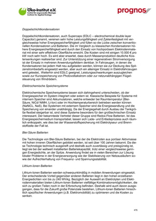 Doppelschichtkondensatoren

Doppelschichtkondensatoren, auch Supercaps (EDLC – electrochemical double layer
Capacitor) genannt, vereinen sehr hohe Leistungsfähigkeit und Zyklenfestigkeit mit ver-
gleichsweise hoher Energiespeicherfähigkeit und füllen so die Lücke zwischen konventio-
nellen Kondensatoren und Batterien. Die im Vergleich zu klassischen Kondensatoren hö-
here Energiespeicherfähigkeit wird durch den Einsatz von hochporösem Elektrodenmate-
rial mit einer sehr effektiven Oberfläche erreicht. Die Kosten sind mit einigen 10.000 € pro
kW noch sehr hoch. Es wird aber erwartet, dass durch Massenproduktion deutliche Kos-
tensenkungen realisierbar sind. Zur Unterstützung einer regenerativen Stromversorgung
ist der Einsatz in mehreren Anwendungsfeldern denkbar. In Fahrzeugen, in denen die
Kondensatoren bei jedem Halt neu aufgeladen werden, können sie zur Deckung des Spit-
zenstrombedarfs eingesetzt werden, aber auch ein alleiniger Einsatz in Elektrofahrzeugen
wird getestet,. Weiterhin sind EDLC geeignet, Leistungsschwankungen auszugleichen
sowie zur Kurzspeicherung von Photovoltaikstrom oder zur netzunabhängigen Flügel-
steuerung von Windrädern.

Elektrochemische Speichersysteme

Elektrochemische Speichersysteme lassen sich dahingehend unterscheiden, ob der
Energiespeicher im System integriert oder extern ist. Klassische Beispiele für Systeme mit
internem Speicher sind Akkumulatoren, welche entweder bei Raumtemperatur (Blei-
Säure, NiCd/ NiMH, Li-Ion) oder im Hochtemperaturbereich betrieben werden können
(NaNiCL, NaS). Bei Systemen mit externem Speicher sind die Energiewandlung und die
Speicherung von einander unabhängig. Da der Energiegehalt durch Ausbau der Tankgrö-
ße flexibel steigerbar ist, sind diese Systeme besonders für den großtechnischen Einsatz
interessant. Der bekannteste Vertreter dieser Gruppe sind Redox-Flow Batterien. Ist das
Energiespeichermedium transportabel, lassen sich Lade- und Entladeprozess auch räum-
lich entkoppeln, wie dies bei der Wasserstoffspeicherung mit Elektrolyseur und Brenn-
stoffzelle der Fall ist.

Blei-Säure Batterien

Die Technologie von Blei-Säure Batterien, bei der die Elektroden aus poröser Aktivmasse
mit hohen inneren Oberflächen gebildet werden, ist seit über 100 Jahren bekannt. Da die-
se Technologie technisch ausgereift und deshalb auch zuverlässig und preisgünstig ist,
liegt sie bei der weltweit installierten Batteriekapazität, trotz einer vergleichsweise gerin-
gen Energiedichte, an der Spitze. Anwendung findet sie in vielen Bereichen zur Lösung
lokaler Probleme in der Energieversorgung wie der Stabilisierung von Netzausläufern so-
wie der Aufrechterhaltung von Frequenz- und Spannungsstabilität.

Lithium-Ionen Batterien

Lithium-Ionen Batterien werden schwerpunktmäßig in mobilen Anwendungen eingesetzt.
Der entscheidende Vorteil gegenüber anderen Batterien liegt in den hohen erzielbaren
Energiedichten von bis zu 240 Wh/kg. Bezüglich der Auswahl an Elektrolyten und Elekt-
rodenmaterialien bieten Lithium-Ionen Batterien vielfältige Kombinationsmöglichkeiten, die
sich zu großen Teilen noch in der Erforschung befinden. Deshalb wird auch davon ausge-
gangen, dass für die Zukunft große Potenziale bestehen, Lithium-Ionen Batterien hinsich-
tlich spezifischer Anwendungen (z.B. Elektromobilität) zu optimieren und die Kosten zu
senken.



V13_091014                                                                                 476
 