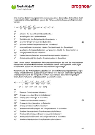 Eine derartige Beschreibung des Emissionsniveaus eines Sektors bzw. Subsektors durch
verschiedene Erklärungsfaktoren kann in der Komponentenzerlegung wie folgt formuliert
werden:

                     A is ESitot ESifos Eifos
Eis  A s                                  A s  ais  epitot  esifos  eifos
                     A s A is ESitot ESifos
mit
Eis                 Emission des Subsektors i im Gesamtsektor s
    s
A                    Aktivitätsgröße des Gesamtsektors s
     s
A   i                Aktivitätsgröße des Subsektors i im Gesamtsektor s
           tot
ES        i         gesamter Energieverbrauch des Subsektors i                                         (2)
           fos
ES        i         gesamter fossiler Energieverbrauch des Subsektors i
     fos
E   i               gesamte Emissionen aus dem fossilen Energieverbrauch des Subsektors i
 s
ai                  spezifischer Beitrag des Subsektors i zur gesamten Aktivität des Gesamtsektors s
          tot
ep       i          Energieproduktivität des Subsektors i
esifos              fossiler Brennstoffanteil am gesamten Energieeinsatz im Subsektor i
 fos
ei                  Emissionsintensität des fossilen Energieeinsatzes im Subsektor i

Damit können sowohl intersektorale Aktivitätsverschiebungen als auch die verschiedenen
intrasektoral wirkenden Komponenten beschrieben werden. Die folgenden Ableitungen
beziehen sich jedoch nur auf die intrasektoralen Wirkungsbeiträge.

Weiterhin kann der Wirkungsbeitrag des fossilen Brennstoffanteils am gesamten Energie-
einsatz eines bestimmten Subsektors auch indirekt über die nicht-fossilen Energieträger-
anteile (einschließlich der hier per Konvention zugeordneten Sekundärenergieträger
Strom, Fern-/Nahwärme und Wasserstoff) spezifiziert werden.

                  ESren ESnuc ESiel EShe EShy                              
esifos  Eitot   1 
                 
                         i
                               i
                                             i
                                                     i
                                                                            
                                                                            
                      ESitot ESitot ESitot ESitot ESitot                   
                        
                  Eitot  1  esren  esnuc  esiel  eshe  eshy
                                 i       i               i      i    
mit
Eitot               Gesamte Emissionen des Subsektors i
           ren
ES        i         Einsatz erneuerbarer Energie im Subsektor i
           nuc
ES        i         Einsatz von Kernenergie im Subsektor i
ES        i
           el
                    Einsatz von Elektrizität im Subsektor i                                            (3)
           he
ES        i         Einsatz von Fern-/Nahwärme im Subsektor i
           hy
ES        i         Einsatz von Wasserstoff im Subsektor i
esiren               Anteil erneuerbarer Energien am Energieverbrauch im Subsektor i
         nuc
es       i           Anteil der Kernenergie am Energieverbrauch im Subsektor i
         el
es       i           Anteil von Elektrizitäz am Energieverbrauch im Subsektor i
         he
es       i           Anteil von Fern-/Nahwärme am Energieverbrauch im Subsektor i
         hy
es       i           Anteil von Wasserstoff am Energieverbrauch im Subsektor i




V13_091014                                                                                             482
 