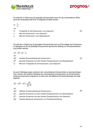 Für jede der in Gleichung (2) gezeigten Komponenten kann für die verschiedenen Stütz-
jahre der Analyseperiode eine Trendgröße ermittelt werden:

            ct
dc 
 t
            c0
mit
dtc                  Trendgröße für die Komponente c zum Zeitpunkt t                           (4)
ct                   Wert der Komponente c zum Zeitpunkt t
co                   Wert der Komponente c zum Basiszeitpunkt




Für alle der in Gleichung (2) gezeigten Komponenten kann auf Grundlage der Emissionen
im Basisjahr ein für die jeweilige Komponente spezifischer Beitrag zur Emissionsentwick-
lung isoliert werden:

Ec  E0  dc  1
  t
       fos
            t               
mit
ΔEtc                 isolierter Emissionsbeitrag der Komponente c                              (5)
    fos
E   0                gesamte Emissionen aus dem fossilen Energieverbrauch zum Basiszeitpunkt
    c
d   t                Wert der Trendgröße für die Komponente c zum Zeitpunkt t




Da auch Überlagerungen zwischen den verschiedenen Komponenten zu berücksichtigen
sind, werden die isolierten Beiträge der verschiedenen Komponenten zur Emissionsent-
wicklung proportional angepasst, so dass sich die effektiven Emissionsbeiträge wie folgt
ergeben:

                                 Ec
                 
Ec  Efos  E0 
               fos
                                  t

                                 Eit
  t     t

                                 i

mit
ΔEtc                effektiver Emissionsbeitrag der Komponente c                              (6)
 fos
E0                   gesamte Emissionen aus dem fossilen Energieverbrauch zum Basiszeitpunkt
     fos
E    t               gesamte Emissionen aus dem fossilen Ene rgieverbrauch zum Zeitpunkt t
ΔE      i
        t            isolierter Beitrag der Komponente i zur Emissionsentwicklung




V13_091014                                                                                     483
 