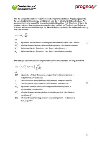 Um die Vergleichbarkeit der verschiedenen Komponenten trotz des Anpassungsschritts
für verschiedene Szenarien zu ermöglichen, wird die in Gleichung (6) beschriebene An-
passungsrechnung separat für einerseits die Aktivitätsgrößen (vgl. Gleichung (2)) und die
anderen, die sog. Interventionskomponenten durchgeführt. Im Vergleich zum Referenz-
szenario werden damit die Beiträge der Aktivitätskomponenten zur Emissionsveränderung
wie folgt ermittelt:

                      A is
Ec  Eref 
  s
          c               s


                      A isref


mit
  
ΔEs c            adjustierter ffektiver Emissionsbeitrag der Aktivitätskomponente c im Szenario s   (7)
ΔE         c
           ref   effektiver Emissionsbeitrag der Aktivitätskomponente c im Referenzszenario
    s
A   is           Aktivitätsgröße des Subsektors i des Sektors s im Szenario s
    s
A   iref         Aktivitätsgröße des Subsektors i des Sektors s im Referenzszenario




Die Beiträge der Interventionskomponenten werden entsprechend wie folgt errechnet:

                                         E t
                                              c
         
Etc   Ei0          Eta  Eist  
                                             s

                                           E jt
  s                         s
                     a                        s
                                           j

mit
  
ΔEstc            adjustierter effektiver Emissionsbeitrag der Interventionskomponente c
                 im Szenario s zum Zeitpunkt t
    i
E   0            Emissionsniveau des Subsektors i im Sze nario s zum Basiszeitpunkt
E   i
                 Emissionsniveau des Subsektors i im Szenario s zum Zeitpunkt t                     (8)
    st

  
ΔEsta            adjustierter effektiver Emissionsbeitrag der Aktivitätskomponente a
                 im Szenario s zum Zeitpunkt t
  
ΔEst        c
                 effektiver Emissionsbeitrag der Interventionskomponente c im Szenario s
                 zum Zeitpunkt t
  
ΔEst        i
                 effektiver Emissionsbeitrag der Interventionskomponente i im Szenario s
                 zum Zeitpunkt t




V13_091014                                                                                          484
 