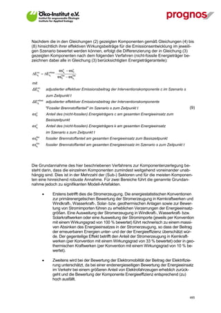 Nachdem die in den Gleichungen (2) gezeigten Komponenten gemäß Gleichungen (4) bis
(8) hinsichtlich ihrer effektiven Wirkungsbeiträge für die Emissionsentwicklung im jeweili-
gen Szenario bewertet werden können, erfolgt die Differenzierung der in Gleichung (3)
gezeigten Komponenten nach dem folgenden Verfahren (nicht-fossile Energieträger be-
zeichnen dabei alle in Gleichung (3) berücksichtigten Energieträgeranteile):

                       esct  esc
Etc  Etfoss 
                         s      0

                       es0  esst
  s        s             fos   fos


mit
  
ΔEstc          adjustierter effektiver Emissionsbeitrag der Interventionskomponente c im Szenario s
               zum Zeitpunkt t
  
ΔEst    foss
               adjustierter effektiver Emissionsbeitrag der Interventionskomponente
               "Fossiler Brennstoffanteil" im Szenario s zum Zeitpunkt t                              (9)
   c
es 0           Anteil des (nicht-fossilen) Energieträgers c am gesamten Energieeinsatz zum
               Basiszeitpunkt
   c
es st          Anteil des (nicht-fossilen) Energieträgers k am gesamten Energieeinsatz
               im Szenario s zum Zeitpunkt t
   fos
es 0           fossiler Brennstoffanteil am gesamten Energieeinsatz zum Basiszeitpunkt
  fos
esst           fossiler Brennstoffanteil am gesamten Energieeinsatz im Szenario s zum Zeitpunkt t




Die Grundannahme des hier beschriebenen Verfahrens zur Komponentenzerlegung be-
steht darin, dass die einzelnen Komponenten zumindest weitgehend voneinander unab-
hängig sind. Dies ist in der Mehrzahl der (Sub-) Sektoren und für die meisten Komponen-
ten eine hinreichend robuste Annahme. Für zwei Bereiche führt die genannte Grundan-
nahme jedoch zu signifikanten Modell-Artefakten.

                  Erstens betrifft dies die Stromerzeugung. Die energiestatistischen Konventionen
                   zur primärenergetischen Bewertung der Stromerzeugung in Kernkraftwerken und
                   Windkraft-, Wasserkraft-, Solar- bzw. geothermischen Anlagen sowie zur Bewer-
                   tung von Stromimporten führen zu erheblichen Verzerrungen der Energieeinsatz-
                   größen. Eine Ausweitung der Stromerzeugung in Windkraft-, Wasserkraft- bzw.
                   Solarkraftwerken oder eine Ausweitung der Stromimporte (jeweils per Konvention
                   mit einem Wirkungsgrad von 100 % bewertet) führt rechnerisch zu einem massi-
                   ven Absinken des Energieeinsatzes in der Stromerzeugung, so dass der Beitrag
                   der erneuerbaren Energien unter- und der der Energieeffizienz überschätzt wür-
                   de. Der gegenteilige Effekt betrifft den Anteil der Stromerzeugung in Kernkraft-
                   werken (per Konvention mit einem Wirkungsgrad von 33 % bewertet) oder in geo-
                   thermischen Kraftwerken (per Konvention mit einem Wirkungsgrad von 10 % be-
                   wertet).

                  Zweitens wird bei der Bewertung der Elektromobilität der Beitrag der Elektrifizie-
                   rung unterschätzt, da bei einer endenergieseitigen Bewertung der Energieeinsatz
                   im Verkehr bei einem größeren Anteil von Elektrofahrzeugen erheblich zurück-
                   geht und die Bewertung der Komponente Energieeffizienz entsprechend (zu)
                   hoch ausfällt.



V13_091014                                                                                            485
 