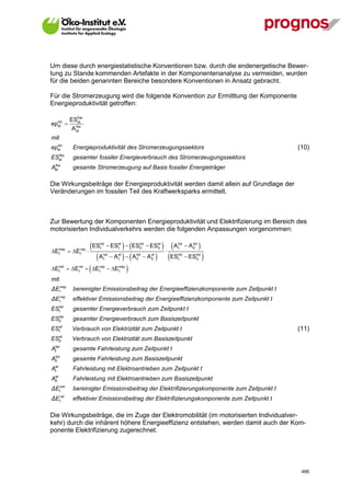 Um diese durch energiestatistische Konventionen bzw. durch die endenergetische Bewer-
tung zu Stande kommenden Artefakte in der Komponentenanalyse zu vermeiden, wurden
für die beiden genannten Bereiche besondere Konventionen in Ansatz gebracht.

Für die Stromerzeugung wird die folgende Konvention zur Ermittlung der Komponente
Energieproduktivität getroffen:

                 fos
             ESel
epel 
  tot
                fos
              A el
mit
  tot
epel           Energieproduktivität des Stromerzeugungssektors                                      (10)
      fos
ES    el       gesamter fossiler Energieverbrauch des Stromerzeugungssektors
 fos
Ael            gesamte Stromerzeugung auf Basis fossiler Energieträger

Die Wirkungsbeiträge der Energieproduktivität werden damit allein auf Grundlage der
Veränderungen im fossilen Teil des Kraftwerksparks ermittelt.



Zur Bewertung der Komponenten Energieproduktivität und Elektrifizierung im Bereich des
motorisierten Individualverkehrs werden die folgenden Anpassungen vorgenommen:


E   ep
              E    ep
                        
                          ES
                            tot
                            t            t  
                                      ESel  ES0  ES0
                                                tot   el
                                                                      A   tot
                                                                             t      A0
                                                                                      tot
                                                                                            
  t               t
                            A   tot
                                 t     A   A
                                         el
                                         t
                                                   tot
                                                   0     A   el
                                                              0     ES     tot
                                                                             t      ES   tot
                                                                                          0     
E  E
  t
       el
         t
                  el
                         E
                            t
                                ep
                                      E 
                                         t
                                             ep


mit
ΔEtep        bereinigter Emissionsbeitrag der Energieeffizienzkomponente zum Zeitpunkt t
ΔEt   ep
               effektiver Emissionsbeitrag der Energieeffizienzkomponente zum Zeitpunkt t
      tot
ES    t        gesamter Energieverbrauch zum Zeitpunkt t
      tot
ES    0        gesamter Energieverbrauch zum Basiszeitpunkt
      el
ES    t        Verbrauch von Elektrizität zum Zeitpunkt t                                           (11)
      el
ES    0        Verbrauch von Elektrizität zum Basiszeitpunkt
 tot
At             gesamte Fahrleistung zum Zeitpunkt t
 tot
A0             gesamte Fahrleistung zum Basiszeitpunkt
 el
At             Fahrleistung mit Elektroantrieben zum Zeitpunkt t
 el
A0             Fahrleistung mit Elektroantrieben zum Basiszeitpunkt
ΔEt   el
               bereinigter Emissionsbeitrag der Elektrifizierungskomponente zum Zeitpunkt t
ΔEt   el
               effektiver Emissionsbeitrag der Elektrifizierungskomponente zum Zeitpunkt t

Die Wirkungsbeiträge, die im Zuge der Elektromobilität (im motorisierten Individualver-
kehr) durch die inhärent höhere Energieeffizienz entstehen, werden damit auch der Kom-
ponente Elektrifizierung zugerechnet.




V13_091014                                                                                           486
 